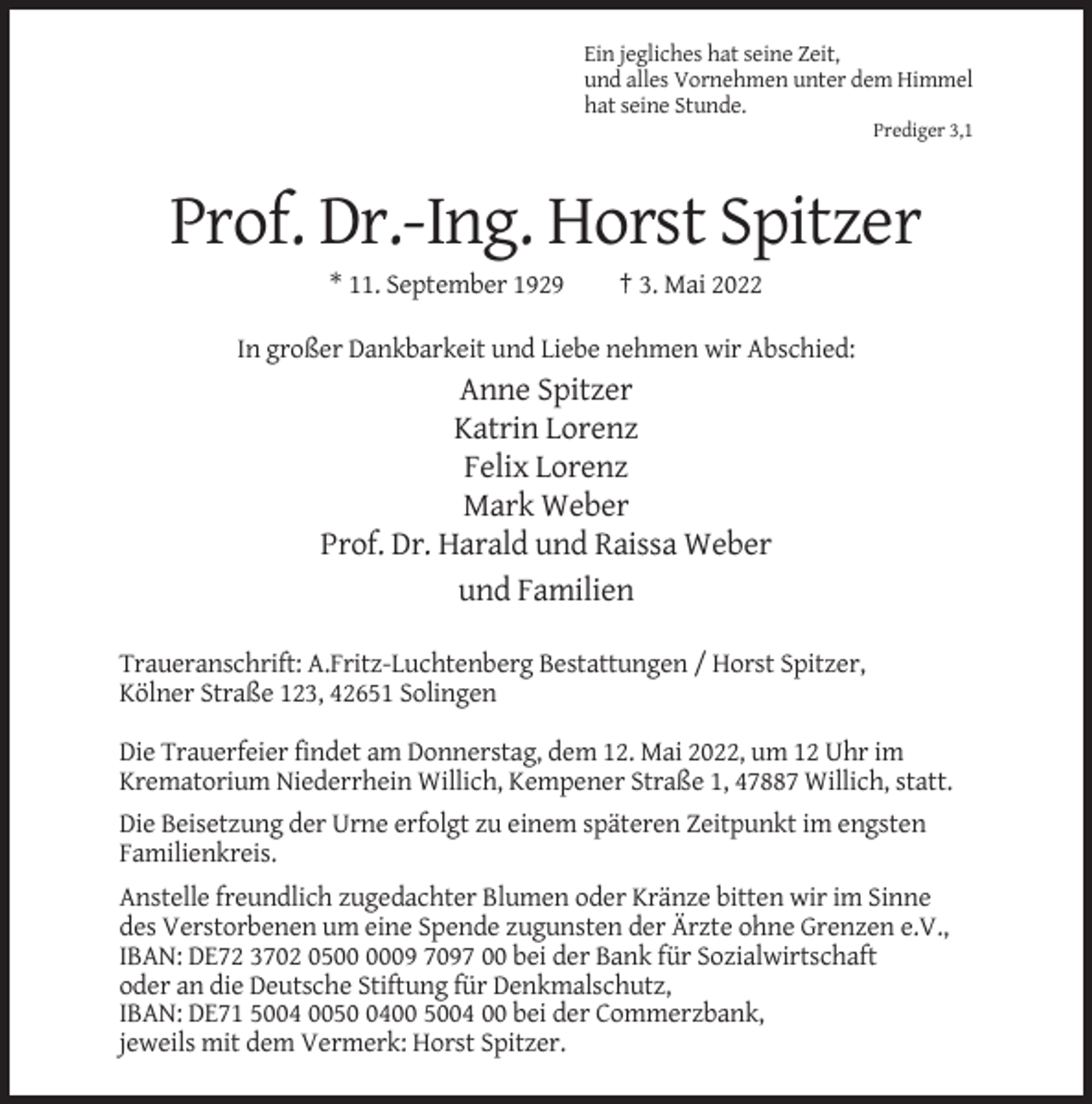 <p>Ein jegliches hat seine Zeit,<br />und alles Vornehmen unter dem Himmel<br />hat seine Stunde.<br />Prediger 3,1</p><p>Prof. Dr.-Ing. Horst Spitzer<br />* 11. September 1929</p><p>† 3. Mai 2022</p><p>In großer Dankbarkeit und Liebe nehmen wir Abschied:</p><p>Anne Spitzer<br />Katrin Lorenz<br />Felix Lorenz<br />Mark Weber<br />Prof. Dr. Harald und Raissa Weber<br />und Familien<br />Traueranschrift: A.Fritz-Luchtenberg Bestattungen / Horst Spitzer,<br />Kölner Straße 123, 42651 Solingen<br />Die Trauerfeier findet am Donnerstag, dem 12. Mai 2022, um 12 Uhr im<br />Krematorium Niederrhein Willich, Kempener Straße 1, 47887 Willich, statt.<br />Die Beisetzung der Urne erfolgt zu einem späteren Zeitpunkt im engsten<br />Familienkreis.<br />Anstelle freundlich zugedachter Blumen oder Kränze bitten wir im Sinne<br />des Verstorbenen um eine Spende zugunsten der Ärzte ohne Grenzen e.V.,<br />IBAN: DE72 3702 0509 7097 00 bei der Bank für Sozialwirtschaft<br />oder an die Deutsche Stiftung für Denkmalschutz,<br />IBAN: DE71 5004 005400 5004 00 bei der Commerzbank,<br />jeweils mit dem Vermerk: Horst Spitzer.</p>