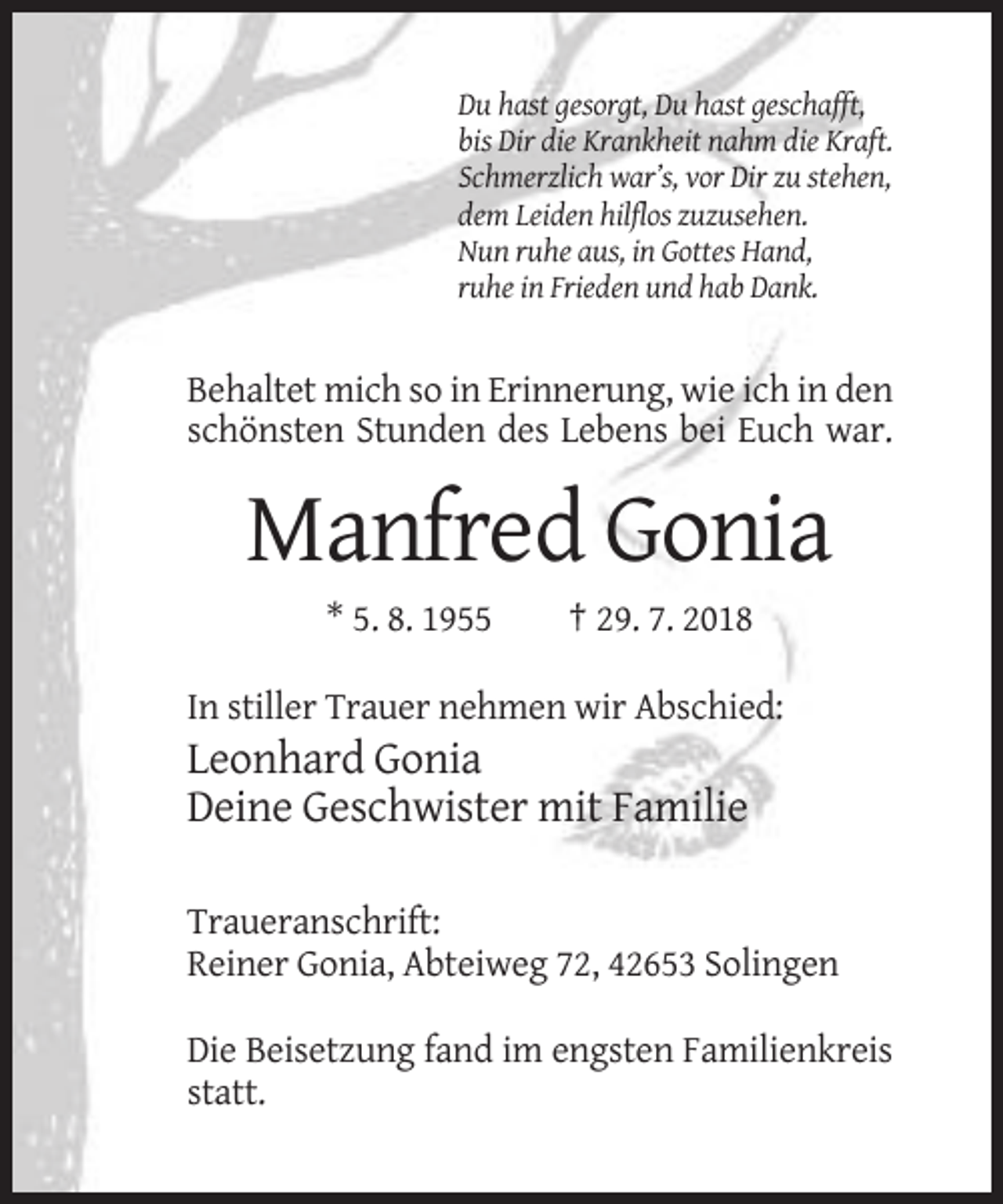 <p>Du hast gesorgt, Du hast geschafft,<br />bis Dir die Krankheit nahm die Kraft.<br />Schmerzlich war’s, vor Dir zu stehen,<br />dem Leiden hilflos zuzusehen.<br />Nun ruhe aus, in Gottes Hand,<br />ruhe in Frieden und hab Dank.</p><p>Behaltet mich so in Erinnerung, wie ich in den<br />schönsten Stunden des Lebens bei Euch war.</p><p>Manfred Gonia<br />* 5. 8. 1955</p><p>† 29. 7. 2018</p><p>In stiller Trauer nehmen wir Abschied:</p><p>Leonhard Gonia<br />Deine Geschwister mit Familie<br />Traueranschrift:<br />Reiner Gonia, Abteiweg 72, 42653 Solingen<br />Die Beisetzung fand im engsten Familienkreis<br />statt.</p>