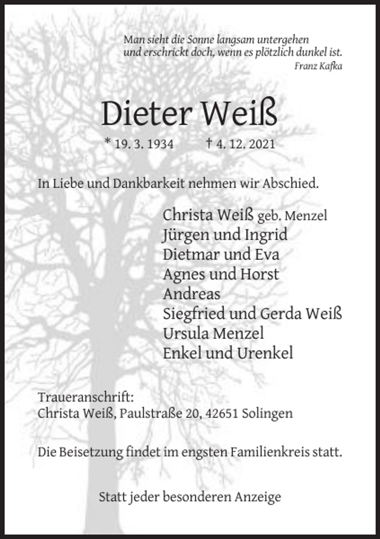 <p>Man sieht die Sonne langsam untergehen<br />und erschrickt doch, wenn es plötzlich dunkel ist.<br />Franz Kafka</p><p>Dieter Weiß<br />* 19. 3. 1934</p><p>† 4. 12. 2021</p><p>In Liebe und Dankbarkeit nehmen wir Abschied.</p><p>Christa Weiß geb. Menzel<br />Jürgen und Ingrid<br />Dietmar und Eva<br />Agnes und Horst<br />Andreas<br />Siegfried und Gerda Weiß<br />Ursula Menzel<br />Enkel und Urenkel<br />Traueranschrift:<br />Christa Weiß, Paulstraße 20, 42651 Solingen<br />Die Beisetzung findet im engsten Familienkreis statt.</p><p>Statt jeder besonderen Anzeige</p>