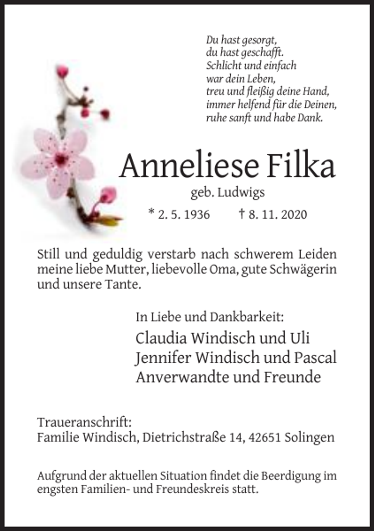 <p>Du hast gesorgt,<br />du hast geschafft.<br />Schlicht und einfach<br />war dein Leben,<br />treu und fleißig deine Hand,<br />immer helfend für die Deinen,<br />ruhe sanft und habe Dank.</p><p>Anneliese Filka<br />geb. Ludwigs<br />* 2. 5. 1936<br />† 8. 11. 2020<br />Still und geduldig verstarb nach schwerem Leiden<br />meine liebe Mutter, liebevolle Oma, gute Schwägerin<br />und unsere Tante.<br />In Liebe und Dankbarkeit:</p><p>Claudia Windisch und Uli<br />Jennifer Windisch und Pascal<br />Anverwandte und Freunde<br />Traueranschrift:<br />Familie Windisch, Dietrichstraße 14, 42651 Solingen<br />Aufgrund der aktuellen Situation findet die Beerdigung im<br />engsten Familien- und Freundeskreis statt.</p>