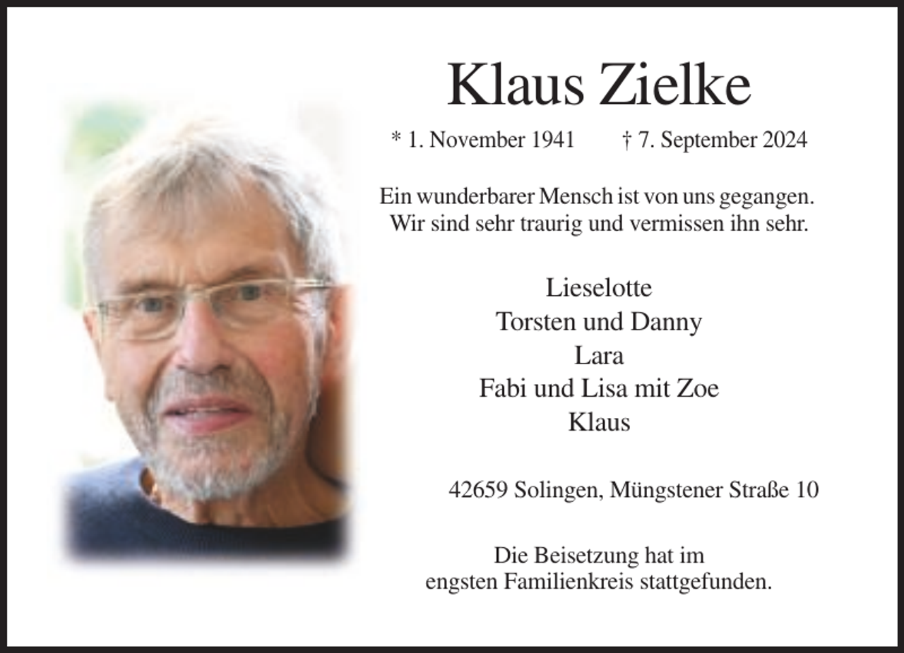 <p>Klaus Zielke<br />* 1. November 1941</p><p>† 7. September 2024</p><p>Ein wunderbarer Mensch ist von uns gegangen.<br />Wir sind sehr traurig und vermissen ihn sehr.</p><p>Lieselotte<br />Torsten und Danny<br />Lara<br />Fabi und Lisa mit Zoe<br />Klaus<br />42659 Solingen, Müngstener Straße 10<br />Die Beisetzung hat im<br />engsten Familienkreis stattgefunden.</p>