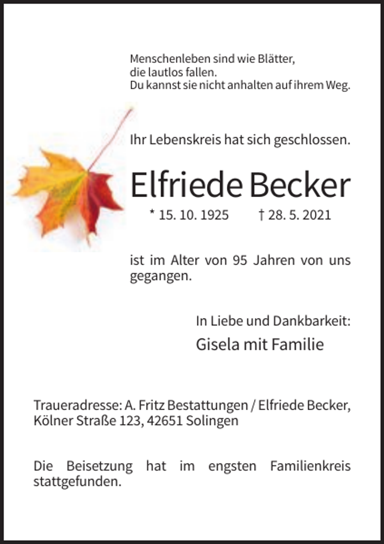 <p>Menschenleben sind wie Blätter,<br />die lautlos fallen.<br />Du kannst sie nicht anhalten auf ihrem Weg.</p><p>Ihr Lebenskreis hat sich geschlossen.</p><p>Elfriede Becker<br />* 15. 10. 1925</p><p>† 28. 5. 2021</p><p>ist im Alter von 95 Jahren von uns<br />gegangen.<br />In Liebe und Dankbarkeit:</p><p>Gisela mit Familie</p><p>Traueradresse: A. Fritz Bestattungen / Elfriede Becker,<br />Kölner Straße 123, 42651 Solingen<br />Die Beisetzung hat im engsten Familienkreis<br />stattgefunden.</p>