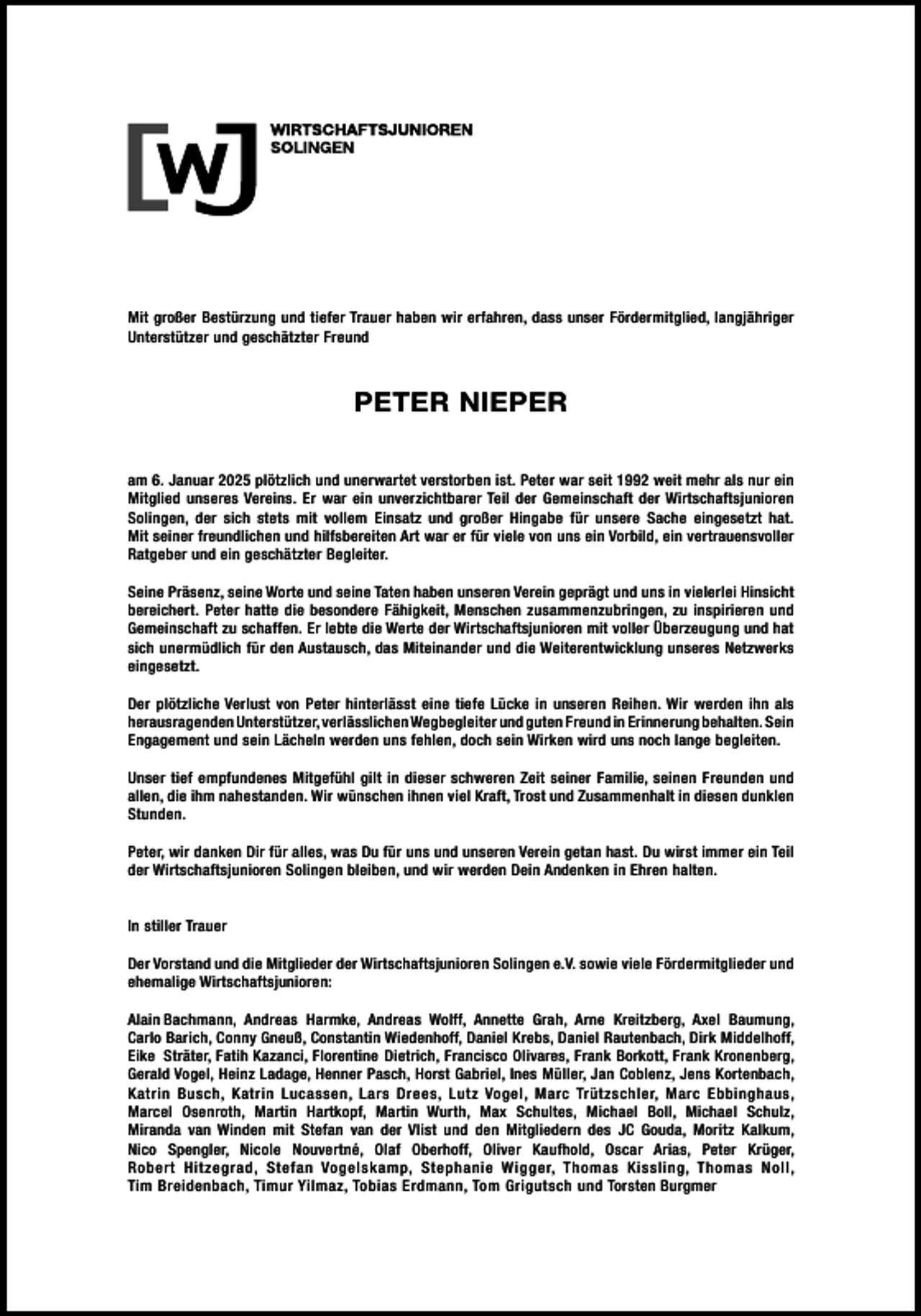 <p>Mit großer Bestürzung und tiefer Trauer haben wir erfahren, dass unser Fördermitglied, langjähriger<br />Unterstützer und geschätzter Freund</p>
<p>PETER NIEPER<br />am 6. Januar 2025 plötzlich und unerwartet verstorben ist. Peter war seit 1992 weit mehr als nur ein<br />Mitglied unseres Vereins. Er war ein unverzichtbarer Teil der Gemeinschaft der Wirtschaftsjunioren<br />Solingen, der sich stets mit vollem Einsatz und großer Hingabe für unsere Sache eingesetzt hat.<br />Mit seiner freundlichen und hilfsbereiten Art war er für viele von uns ein Vorbild, ein vertrauensvoller<br />Ratgeber und ein geschätzter Begleiter.<br />Seine Präsenz, seine Worte und seine Taten haben unseren Verein geprägt und uns in vielerlei Hinsicht<br />bereichert. Peter hatte die besondere Fähigkeit, Menschen zusammenzubringen, zu inspirieren und<br />Gemeinschaft zu schaffen. Er lebte die Werte der Wirtschaftsjunioren mit voller Überzeugung und hat<br />sich unermüdlich für den Austausch, das Miteinander und die Weiterentwicklung unseres Netzwerks<br />eingesetzt.<br />Der plötzliche Verlust von Peter hinterlässt eine tiefe Lücke in unseren Reihen. Wir werden ihn als<br />herausragenden Unterstützer, verlässlichen Wegbegleiter und guten Freund in Erinnerung behalten. Sein<br />Engagement und sein Lächeln werden uns fehlen, doch sein Wirken wird uns noch lange begleiten.<br />Unser tief empfundenes Mitgefühl gilt in dieser schweren Zeit seiner Familie, seinen Freunden und<br />allen, die ihm nahestanden. Wir wünschen ihnen viel Kraft, Trost und Zusammenhalt in diesen dunklen<br />Stunden.<br />Peter, wir danken Dir für alles, was Du für uns und unseren Verein getan hast. Du wirst immer ein Teil<br />der Wirtschaftsjunioren Solingen bleiben, und wir werden Dein Andenken in Ehren halten.<br />In stiller Trauer<br />Der Vorstand und die Mitglieder der Wirtschaftsjunioren Solingen e.V. sowie viele Fördermitglieder und<br />ehemalige Wirtschaftsjunioren:<br />Alain Bachmann, Andreas Harmke, Andreas Wolff, Annette Grah, Arne Kreitzberg, Axel Baumung,<br />Carlo Barich, Conny Gneuß, Constantin Wiedenhoff, Daniel Krebs, Daniel Rautenbach, Dirk Middelhoff,<br />Eike Sträter, Fatih Kazanci, Florentine Dietrich, Francisco Olivares, Frank Borkott, Frank Kronenberg,<br />Gerald Vogel, Heinz Ladage, Henner Pasch, Horst Gabriel, Ines Müller, Jan Coblenz, Jens Kortenbach,<br />Katrin Busch, Katrin Lucassen, Lars Drees, Lutz Vogel, Marc Trützschler, Marc Ebbinghaus,<br />Marcel Osenroth, Martin Hartkopf, Martin Wurth, Max Schultes, Michael Boll, Michael Schulz,<br />Miranda van Winden mit Stefan van der Vlist und den Mitgliedern des JC Gouda, Moritz Kalkum,<br />Nico Spengler, Nicole Nouvertné, Olaf Oberhoff, Oliver Kaufhold, Oscar Arias, Peter Krüger,<br />Robert Hitzegrad, Stefan Vogelskamp, Stephanie Wigger, Thomas Kissling, Thomas Noll,<br />Tim Breidenbach, Timur Yilmaz, Tobias Erdmann, Tom Grigutsch und Torsten Burgmer</p>