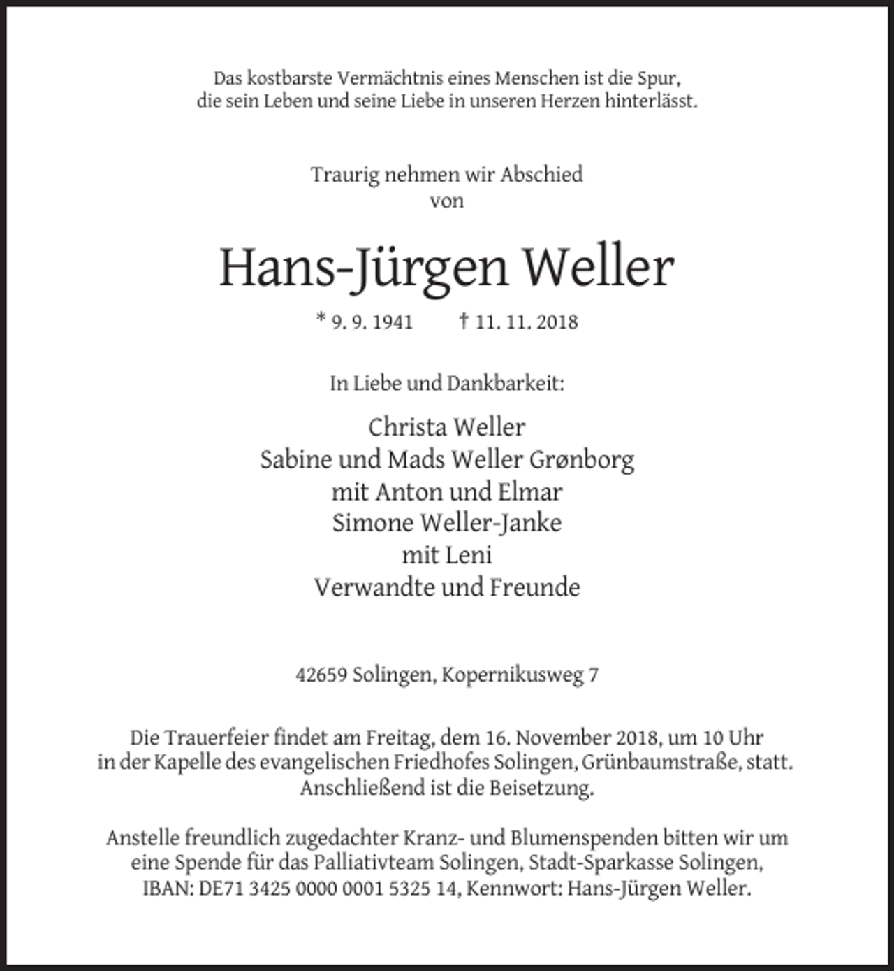 <p>Das kostbarste Vermächtnis eines Menschen ist die Spur,<br />die sein Leben und seine Liebe in unseren Herzen hinterlässt.</p><p>Traurig nehmen wir Abschied<br />von</p><p>Hans-Jürgen Weller<br />* 9. 9. 1941</p><p>† 11. 11. 2018</p><p>In Liebe und Dankbarkeit:</p><p>Christa Weller<br />Sabine und Mads Weller Grønborg<br />mit Anton und Elmar<br />Simone Weller-Janke<br />mit Leni<br />Verwandte und Freunde</p><p>42659 Solingen, Kopernikusweg 7<br />Die Trauerfeier findet am Freitag, dem 16. November 2018, um 10 Uhr<br />in der Kapelle des evangelischen Friedhofes Solingen, Grünbaumstraße, statt.<br />Anschließend ist die Beisetzung.<br />Anstelle freundlich zugedachter Kranz- und Blumenspenden bitten wir um<br />eine Spende für das Palliativteam Solingen, Stadt-Sparkasse Solingen,<br />IBAN: DE71 3425 01 5325 14, Kennwort: Hans-Jürgen Weller.</p>