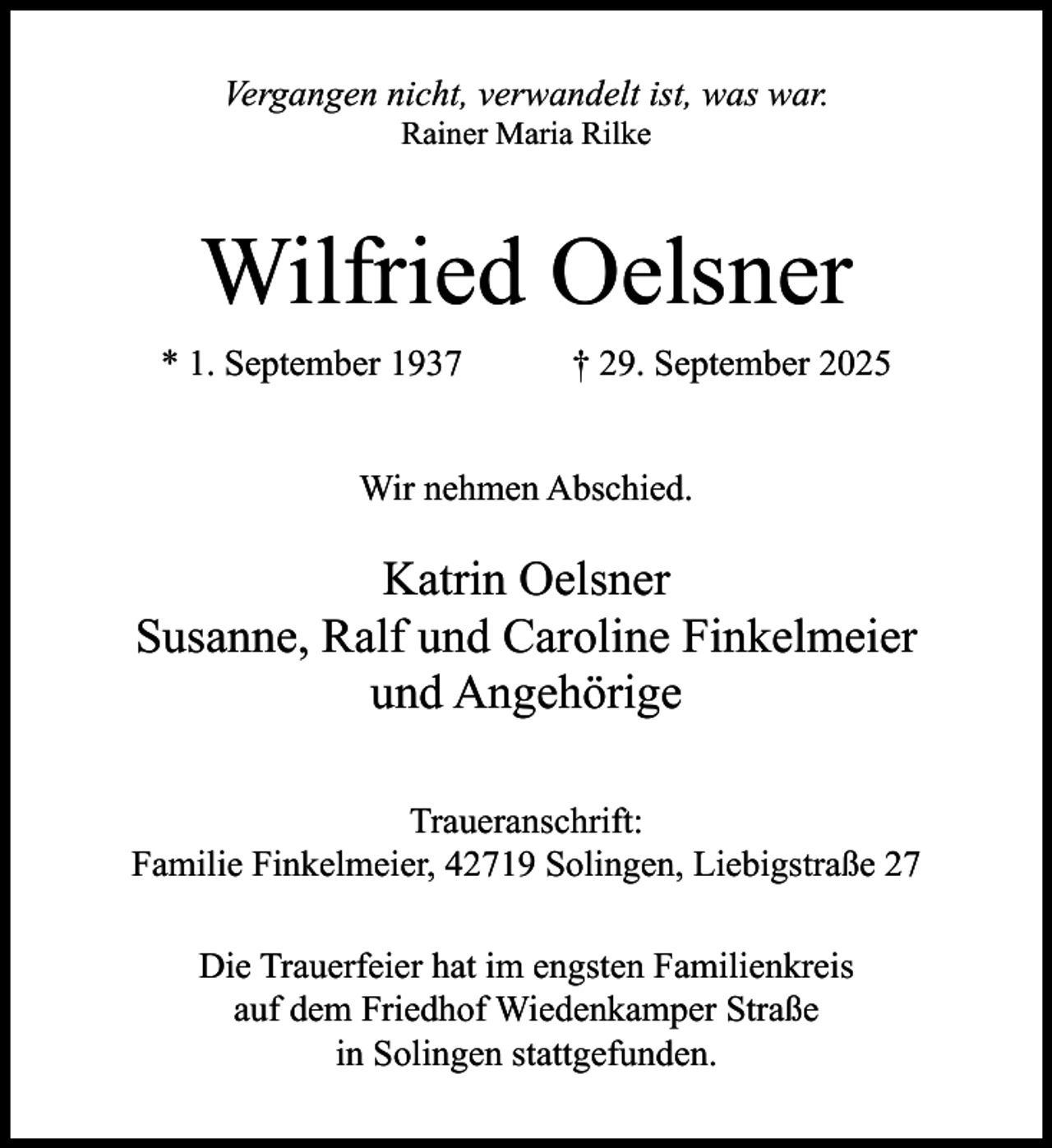 <p>Vergangen nicht, verwandelt ist, was war.<br />Rainer Maria Rilke</p><p>Wilfried Oelsner<br />* 1. September 1937</p><p>† 29. September 2025</p><p>Wir nehmen Abschied.</p><p>Katrin Oelsner<br />Susanne, Ralf und Caroline Finkelmeier<br />und Angehörige<br />Traueranschrift:<br />Familie Finkelmeier, 42719 Solingen, Liebigstraße 27<br />Die Trauerfeier hat im engsten Familienkreis<br />auf dem Friedhof Wiedenkamper Straße<br />in Solingen stattgefunden.</p>