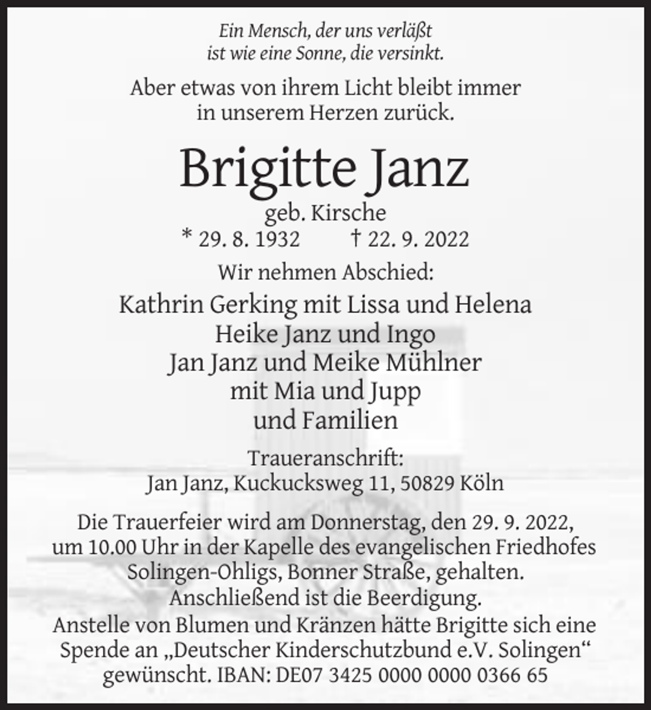 <p>Ein Mensch, der uns verläßt<br />ist wie eine Sonne, die versinkt.</p><p>Aber etwas von ihrem Licht bleibt immer<br />in unserem Herzen zurück.</p><p>Brigitte Janz<br />geb. Kirsche<br />* 29. 8. 1932<br />† 22. 9. 2022<br />Wir nehmen Abschied:</p><p>Kathrin Gerking mit Lissa und Helena<br />Heike Janz und Ingo<br />Jan Janz und Meike Mühlner<br />mit Mia und Jupp<br />und Familien<br />Traueranschrift:<br />Jan Janz, Kuckucksweg 11, 50829 Köln<br />Die Trauerfeier wird am Donnerstag, den 29. 9. 2022,<br />um 10.00 Uhr in der Kapelle des evangelischen Friedhofes<br />Solingen-Ohligs, Bonner Straße, gehalten.<br />Anschließend ist die Beerdigung.<br />Anstelle von Blumen und Kränzen hätte Brigitte sich eine<br />Spende an „Deutscher Kinderschutzbund e.V. Solingen“<br />gewünscht. IBAN: DE07 3425 0365</p>