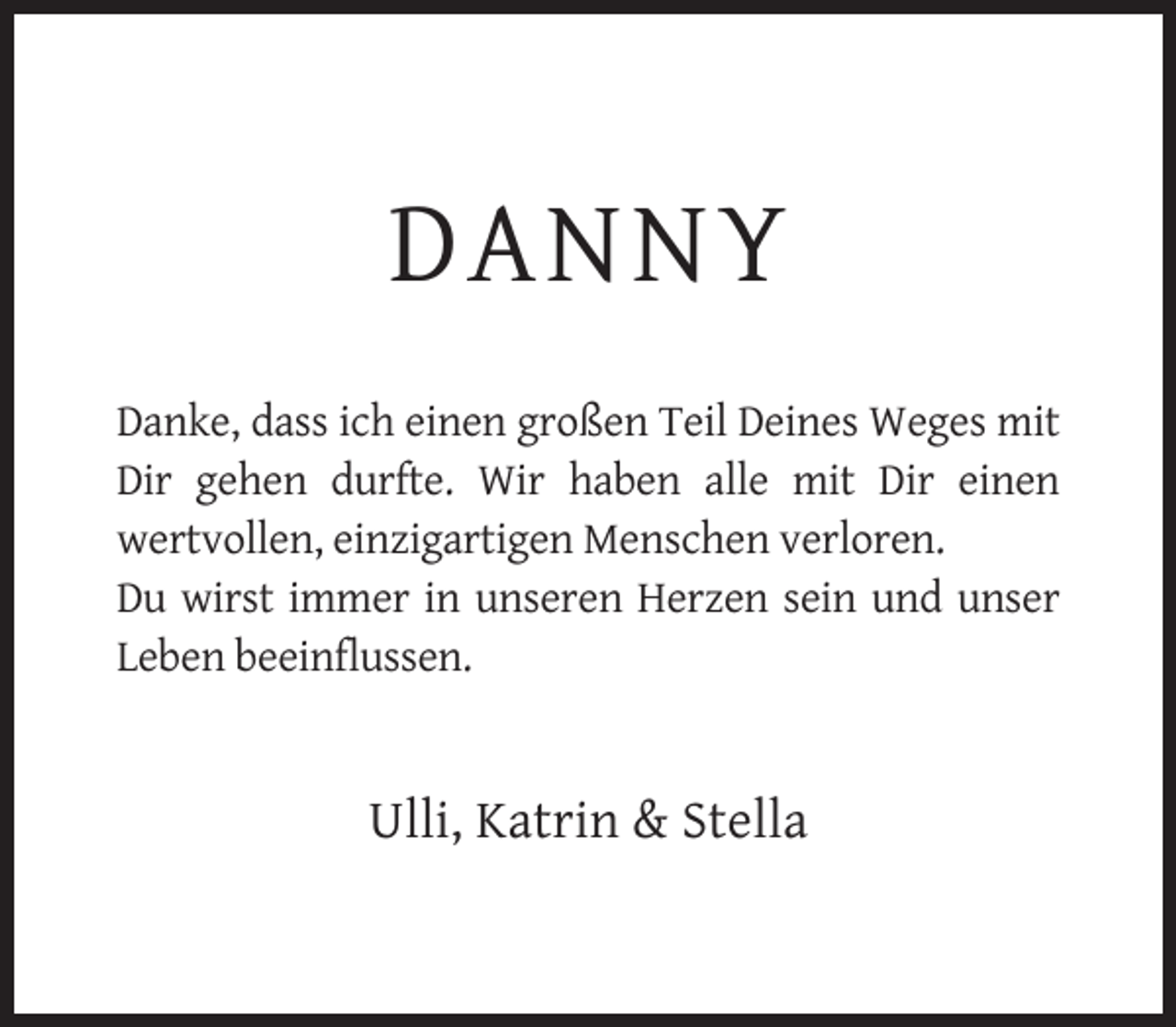 <p>DANNY<br />Danke, dass ich einen großen Teil Deines Weges mit<br />Dir gehen durfte. Wir haben alle mit Dir einen<br />wertvollen, einzigartigen Menschen verloren.<br />Du wirst immer in unseren Herzen sein und unser<br />Leben beeinflussen.</p><p>Ulli, Katrin &amp; Stella</p>