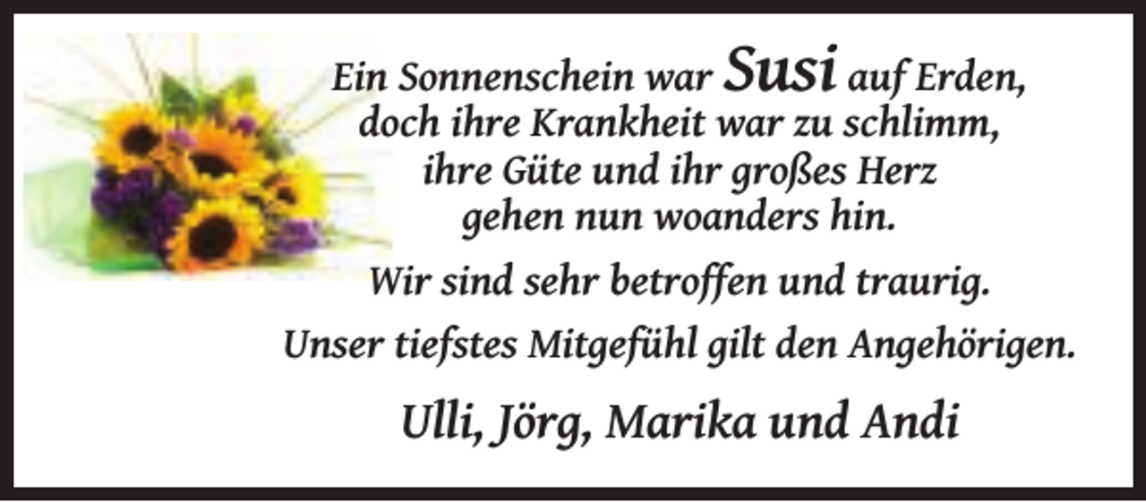 <p>Susi</p><p>Ein Sonnenschein war<br />auf Erden,<br />doch ihre Krankheit war zu schlimm,<br />ihre Güte und ihr großes Herz<br />gehen nun woanders hin.<br />Wir sind sehr betroffen und traurig.<br />Unser tiefstes Mitgefühl gilt den Angehörigen.</p><p>Ulli, Jörg, Marika und Andi</p>