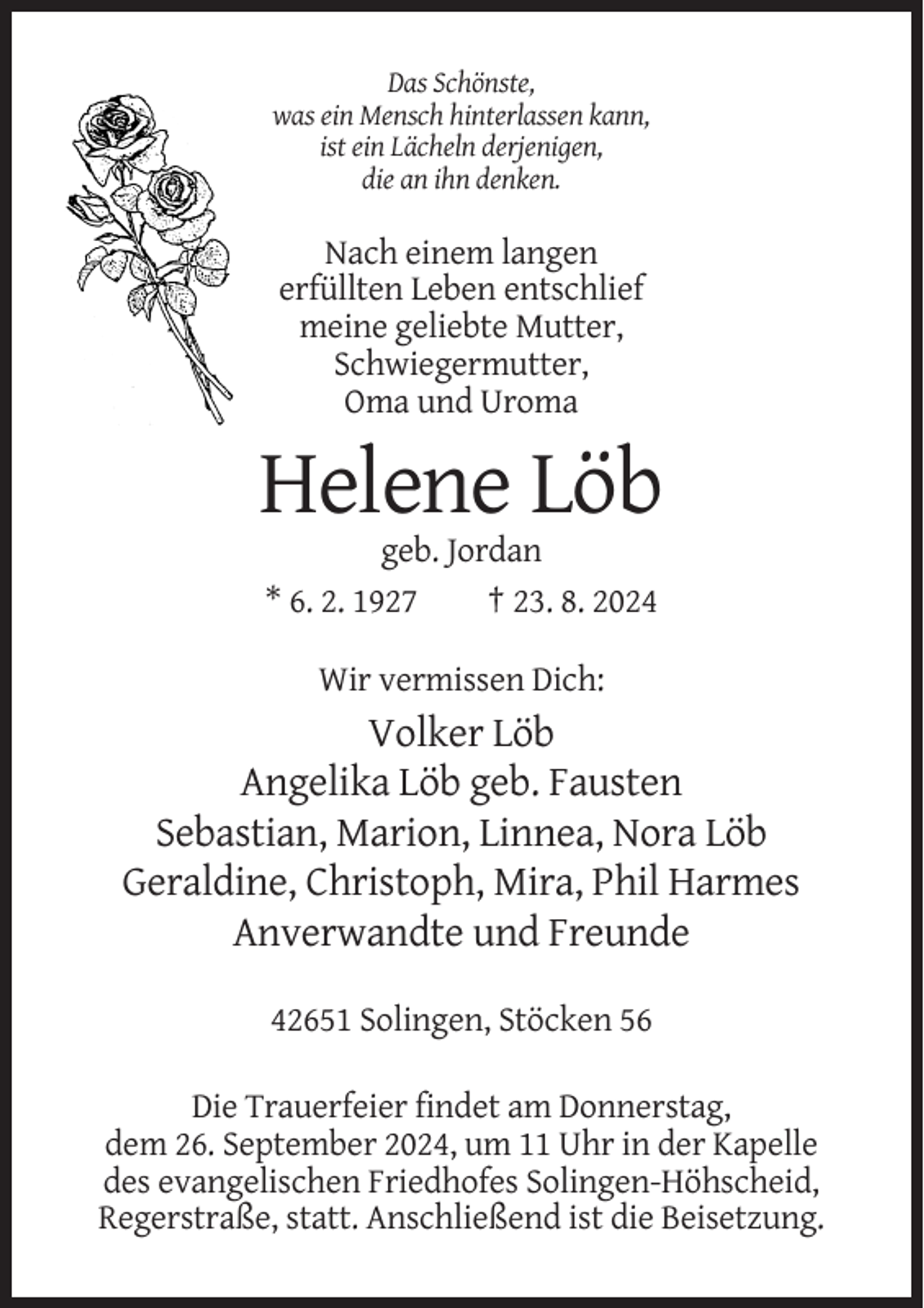 <p>Das Schönste,<br />was ein Mensch hinterlassen kann,<br />ist ein Lächeln derjenigen,<br />die an ihn denken.</p><p>Nach einem langen<br />erfüllten Leben entschlief<br />meine geliebte Mutter,<br />Schwiegermutter,<br />Oma und Uroma</p><p>Helene Löb<br />geb. Jordan<br />* 6. 2. 1927<br />† 23. 8. 2024<br />Wir vermissen Dich:</p><p>Volker Löb<br />Angelika Löb geb. Fausten<br />Sebastian, Marion, Linnea, Nora Löb<br />Geraldine, Christoph, Mira, Phil Harmes<br />Anverwandte und Freunde<br />42651 Solingen, Stöcken 56<br />Die Trauerfeier findet am Donnerstag,<br />dem 26. September 2024, um 11 Uhr in der Kapelle<br />des evangelischen Friedhofes Solingen-Höhscheid,<br />Regerstraße, statt. Anschließend ist die Beisetzung.</p>