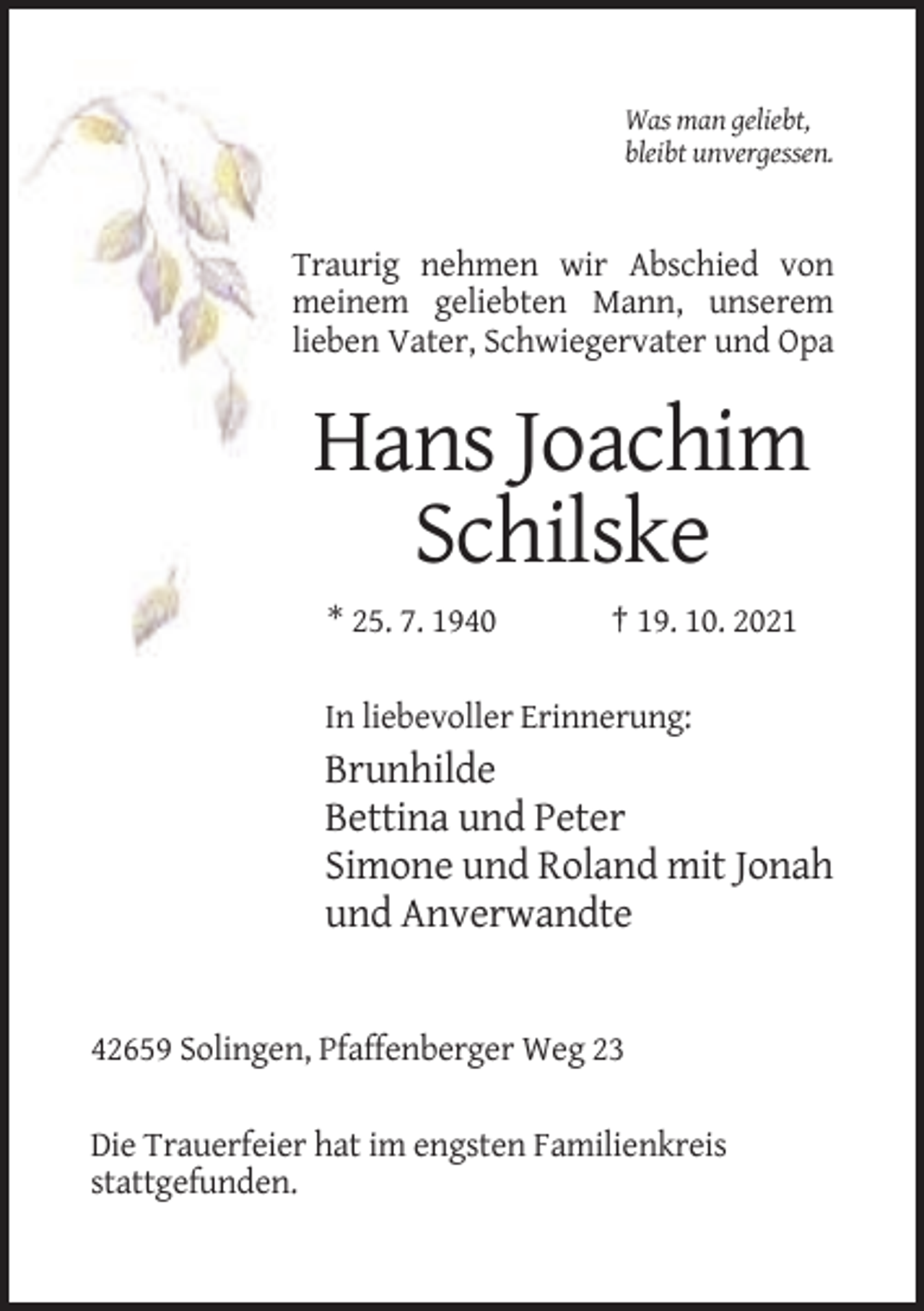 <p>Was man geliebt,<br />bleibt unvergessen.</p><p>Traurig nehmen wir Abschied von<br />meinem geliebten Mann, unserem<br />lieben Vater, Schwiegervater und Opa</p><p>Hans Joachim<br />Schilske<br />* 25. 7. 1940</p><p>† 19. 10. 2021</p><p>In liebevoller Erinnerung:</p><p>Brunhilde<br />Bettina und Peter<br />Simone und Roland mit Jonah<br />und Anverwandte</p><p>42659 Solingen, Pfaffenberger Weg 23<br />Die Trauerfeier hat im engsten Familienkreis<br />stattgefunden.</p>