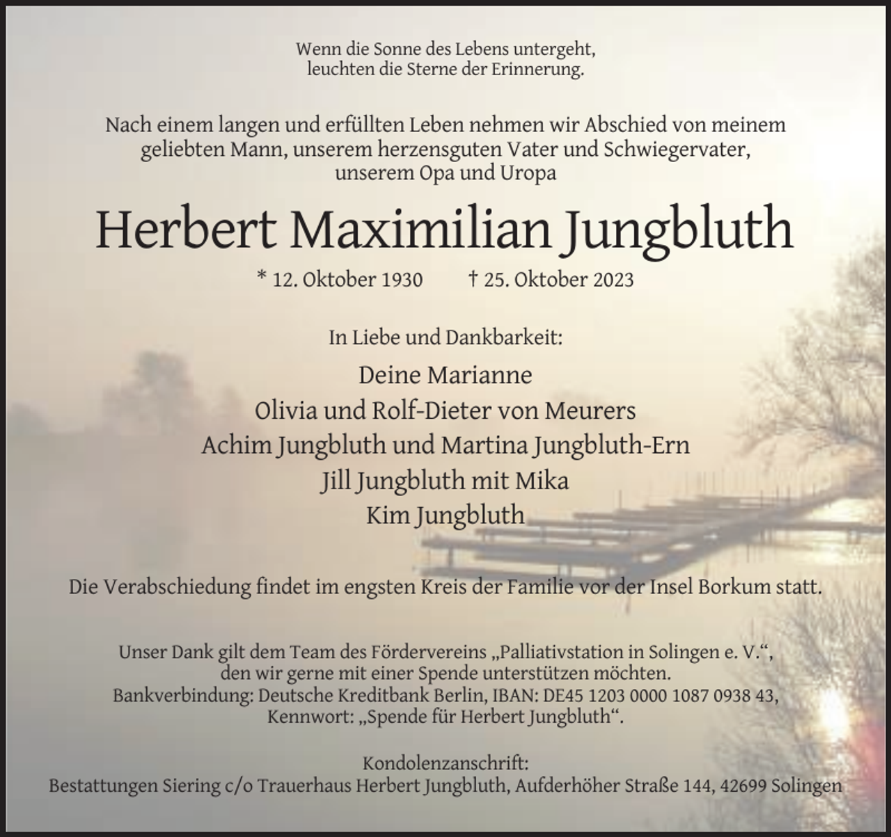 <p>Wenn die Sonne des Lebens untergeht,<br />leuchten die Sterne der Erinnerung.</p><p>Nach einem langen und erfüllten Leben nehmen wir Abschied von meinem<br />geliebten Mann, unserem herzensguten Vater und Schwiegervater,<br />unserem Opa und Uropa</p><p>Herbert Maximilian Jungbluth<br />* 12. Oktober 1930</p><p>† 25. Oktober 2023</p><p>In Liebe und Dankbarkeit:</p><p>Deine Marianne<br />Olivia und Rolf-Dieter von Meurers<br />Achim Jungbluth und Martina Jungbluth-Ern<br />Jill Jungbluth mit Mika<br />Kim Jungbluth<br />Die Verabschiedung findet im engsten Kreis der Familie vor der Insel Borkum statt.</p><p>Unser Dank gilt dem Team des Fördervereins „Palliativstation in Solingen e. V.“,<br />den wir gerne mit einer Spende unterstützen möchten.<br />Bankverbindung: Deutsche Kreditbank Berlin, IBAN: DE45 1203 0000 1087 0938 43,<br />Kennwort: „Spende für Herbert Jungbluth“.<br />Kondolenzanschrift:<br />Bestattungen Siering c/o Trauerhaus Herbert Jungbluth, Aufderhöher Straße 144, 42699 Solingen</p>
