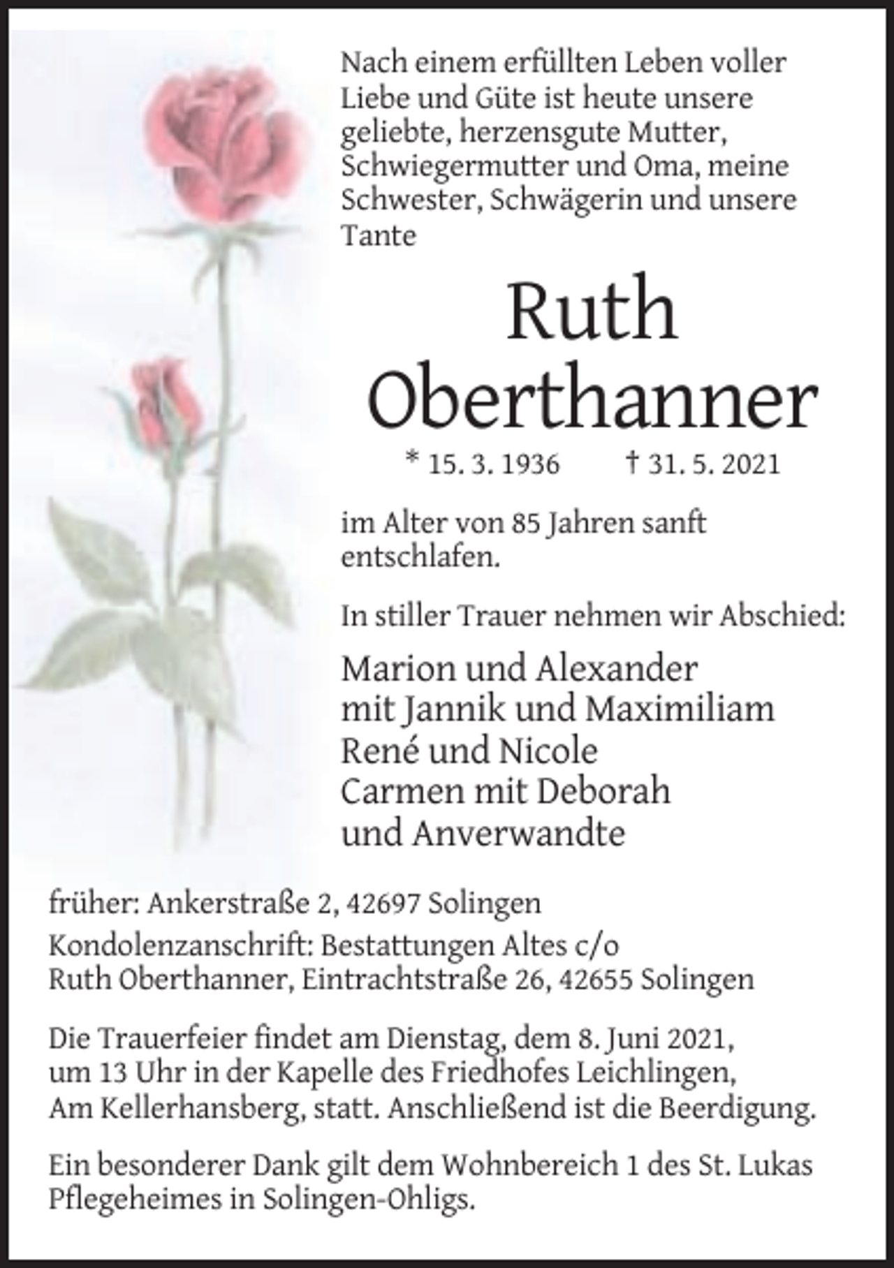 <p>Nach einem erfüllten Leben voller<br />Liebe und Güte ist heute unsere<br />geliebte, herzensgute Mutter,<br />Schwiegermutter und Oma, meine<br />Schwester, Schwägerin und unsere<br />Tante</p><p>Ruth<br />Oberthanner<br />* 15. 3. 1936</p><p>† 31. 5. 2021</p><p>im Alter von 85 Jahren sanft<br />entschlafen.<br />In stiller Trauer nehmen wir Abschied:</p><p>Marion und Alexander<br />mit Jannik und Maximiliam<br />René und Nicole<br />Carmen mit Deborah<br />und Anverwandte<br />früher: Ankerstraße 2, 42697 Solingen<br />Kondolenzanschrift: Bestattungen Altes c/o<br />Ruth Oberthanner, Eintrachtstraße 26, 42655 Solingen<br />Die Trauerfeier findet am Dienstag, dem 8. Juni 2021,<br />um 13 Uhr in der Kapelle des Friedhofes Leichlingen,<br />Am Kellerhansberg, statt. Anschließend ist die Beerdigung.<br />Ein besonderer Dank gilt dem Wohnbereich 1 des St. Lukas<br />Pflegeheimes in Solingen-Ohligs.</p>