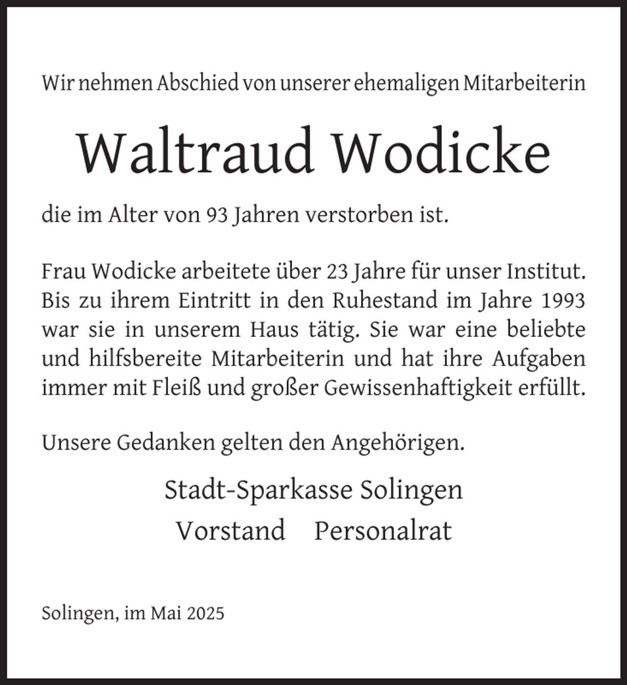 <p>Wir nehmen Abschied von unserer ehemaligen Mitarbeiterin</p>
<p>Waltraud Wodicke<br />die im Alter von 93 Jahren verstorben ist.<br />Frau Wodicke arbeitete über 23 Jahre für unser Institut.<br />Bis zu ihrem Eintritt in den Ruhestand im Jahre 1993<br />war sie in unserem Haus tätig. Sie war eine beliebte<br />und hilfsbereite Mitarbeiterin und hat ihre Aufgaben<br />immer mit Fleiß und großer Gewissenhaftigkeit erfüllt.<br />Unsere Gedanken gelten den Angehörigen.</p>
<p>Stadt-Sparkasse Solingen<br />Vorstand Personalrat<br />Solingen, im Mai 2025</p>
