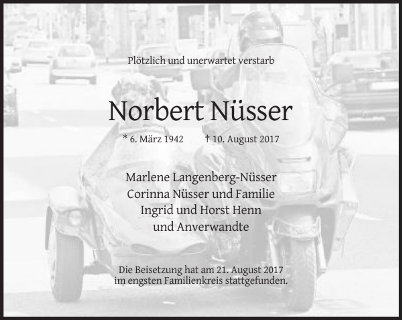<p>Plötzlich und unerwartet verstarb</p><p>Norbert Nüsser<br />* 6. März 1942</p><p>† 10. August 2017</p><p>Marlene Langenberg-Nüsser<br />Corinna Nüsser und Familie<br />Ingrid und Horst Henn<br />und Anverwandte</p><p>Die Beisetzung hat am 21. August 2017<br />im engsten Familienkreis stattgefunden.</p>