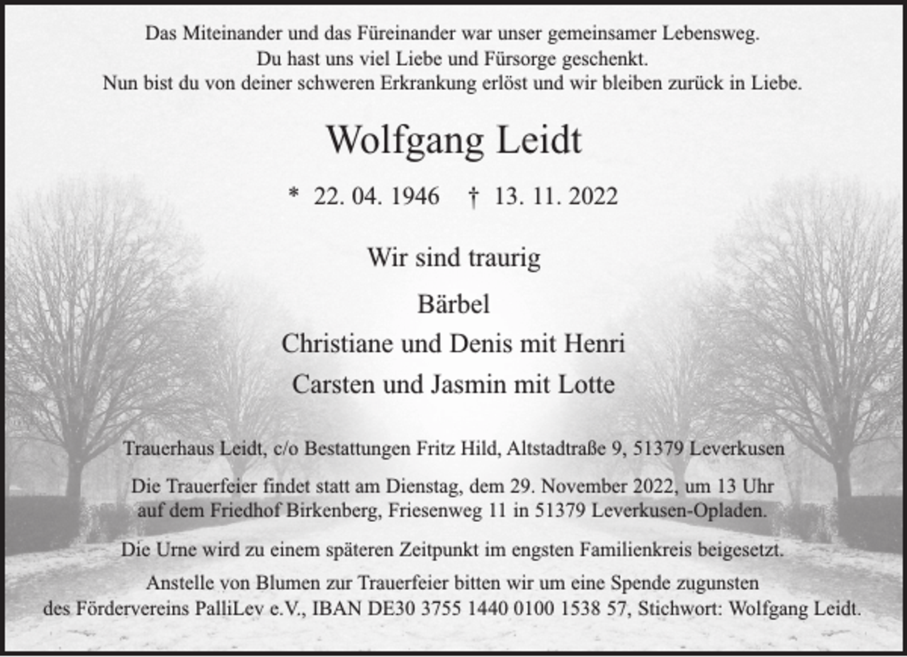 <p>Das Miteinander und das Füreinander war unser gemeinsamer Lebensweg.<br />Du hast uns viel Liebe und Fürsorge geschenkt.<br />Nun bist du von deiner schweren Erkrankung erlöst und wir bleiben zurück in Liebe.</p><p>Wolfgang Leidt<br />* 22. 04. 1946</p><p>† 13. 11. 2022</p><p>Wir sind traurig<br />Bärbel<br />Christiane und Denis mit Henri<br />Carsten und Jasmin mit Lotte<br />Trauerhaus Leidt, c/o Bestattungen Fritz Hild, Altstadtraße 9, 51379 Leverkusen<br />Die Trauerfeier findet statt am Dienstag, dem 29. November 2022, um 13 Uhr<br />auf dem Friedhof Birkenberg, Friesenweg 11 in 51379 Leverkusen-Opladen.<br />Die Urne wird zu einem späteren Zeitpunkt im engsten Familienkreis beigesetzt.<br />Anstelle von Blumen zur Trauerfeier bitten wir um eine Spende zugunsten<br />des Fördervereins PalliLev e.V., IBAN DE30 3755 144100 1538 57, Stichwort: Wolfgang Leidt.</p>