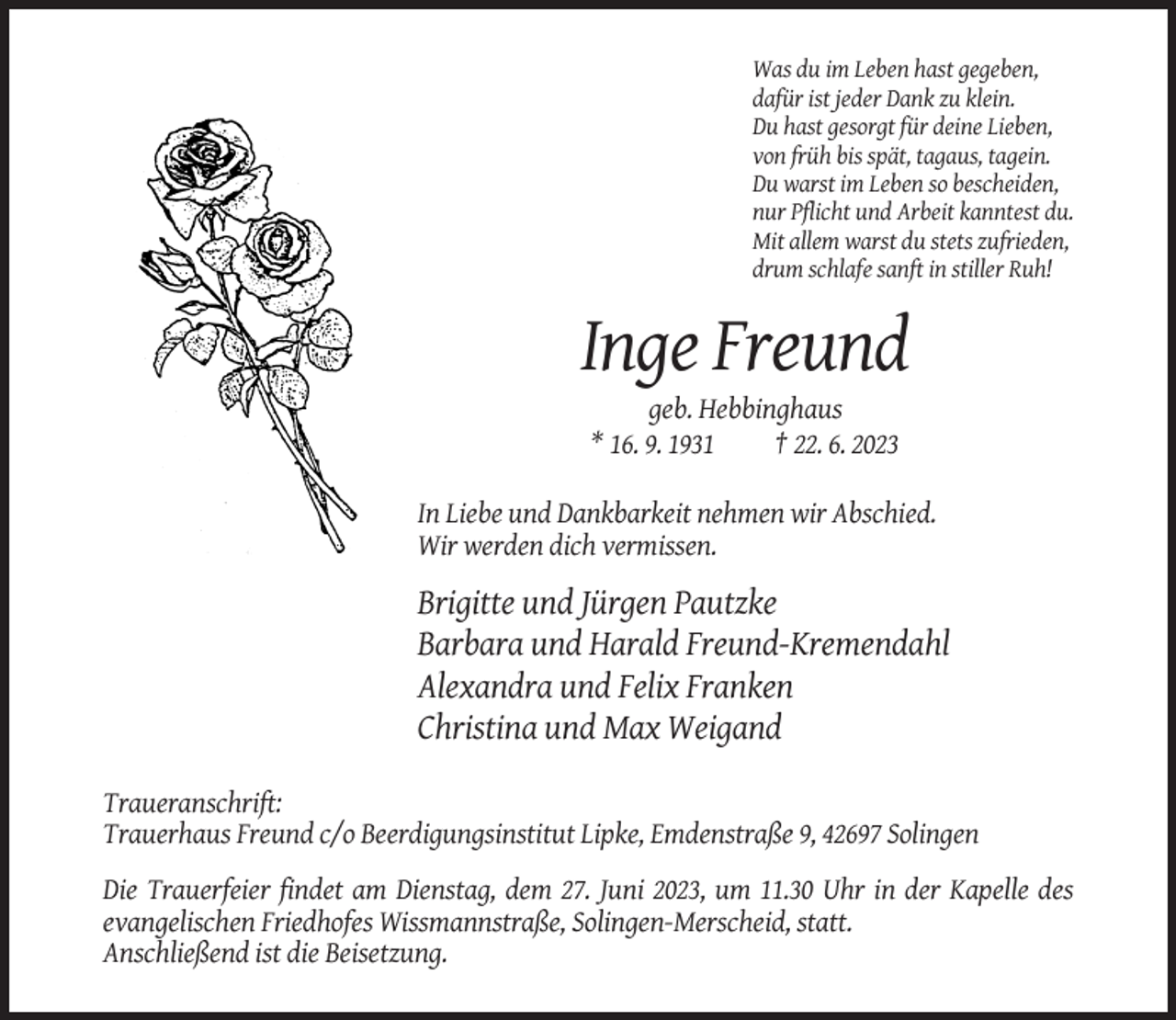 <p>Was du im Leben hast gegeben,<br />dafür ist jeder Dank zu klein.<br />Du hast gesorgt für deine Lieben,<br />von früh bis spät, tagaus, tagein.<br />Du warst im Leben so bescheiden,<br />nur Pflicht und Arbeit kanntest du.<br />Mit allem warst du stets zufrieden,<br />drum schlafe sanft in stiller Ruh!</p><p>Inge Freund<br />geb. Hebbinghaus<br />* 16. 9. 1931<br />† 22. 6. 2023<br />In Liebe und Dankbarkeit nehmen wir Abschied.<br />Wir werden dich vermissen.</p><p>Brigitte und Jürgen Pautzke<br />Barbara und Harald Freund-Kremendahl<br />Alexandra und Felix Franken<br />Christina und Max Weigand<br />Traueranschrift:<br />Trauerhaus Freund c/o Beerdigungsinstitut Lipke, Emdenstraße 9, 42697 Solingen<br />Die Trauerfeier findet am Dienstag, dem 27. Juni 2023, um 11.30 Uhr in der Kapelle des<br />evangelischen Friedhofes Wissmannstraße, Solingen-Merscheid, statt.<br />Anschließend ist die Beisetzung.</p>
