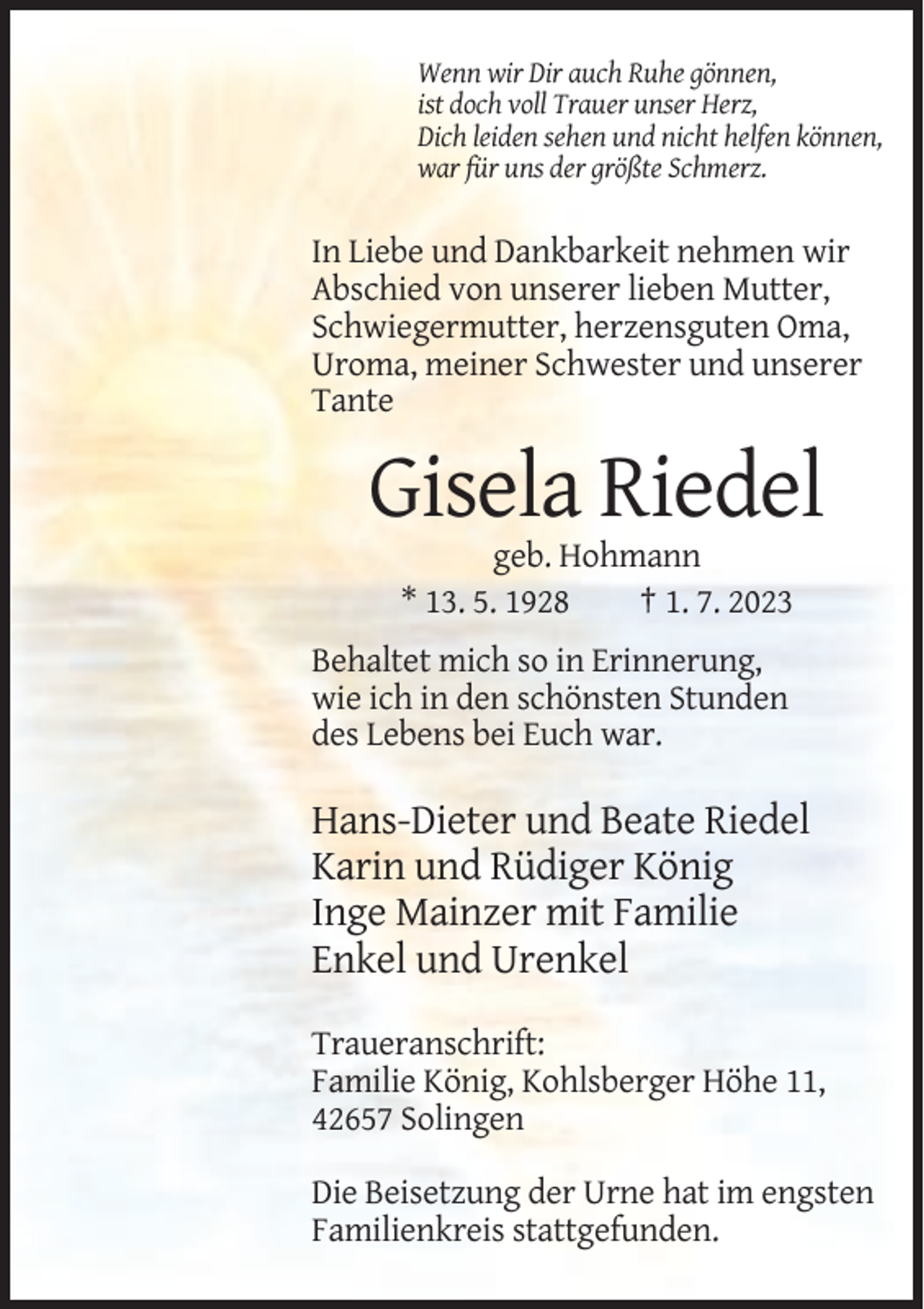 <p>Wenn wir Dir auch Ruhe gönnen,<br />ist doch voll Trauer unser Herz,<br />Dich leiden sehen und nicht helfen können,<br />war für uns der größte Schmerz.</p><p>In Liebe und Dankbarkeit nehmen wir<br />Abschied von unserer lieben Mutter,<br />Schwiegermutter, herzensguten Oma,<br />Uroma, meiner Schwester und unserer<br />Tante</p><p>Gisela Riedel<br />geb. Hohmann<br />* 13. 5. 1928<br />† 1. 7. 2023<br />Behaltet mich so in Erinnerung,<br />wie ich in den schönsten Stunden<br />des Lebens bei Euch war.</p><p>Hans-Dieter und Beate Riedel<br />Karin und Rüdiger König<br />Inge Mainzer mit Familie<br />Enkel und Urenkel<br />Traueranschrift:<br />Familie König, Kohlsberger Höhe 11,<br />42657 Solingen<br />Die Beisetzung der Urne hat im engsten<br />Familienkreis stattgefunden.</p>