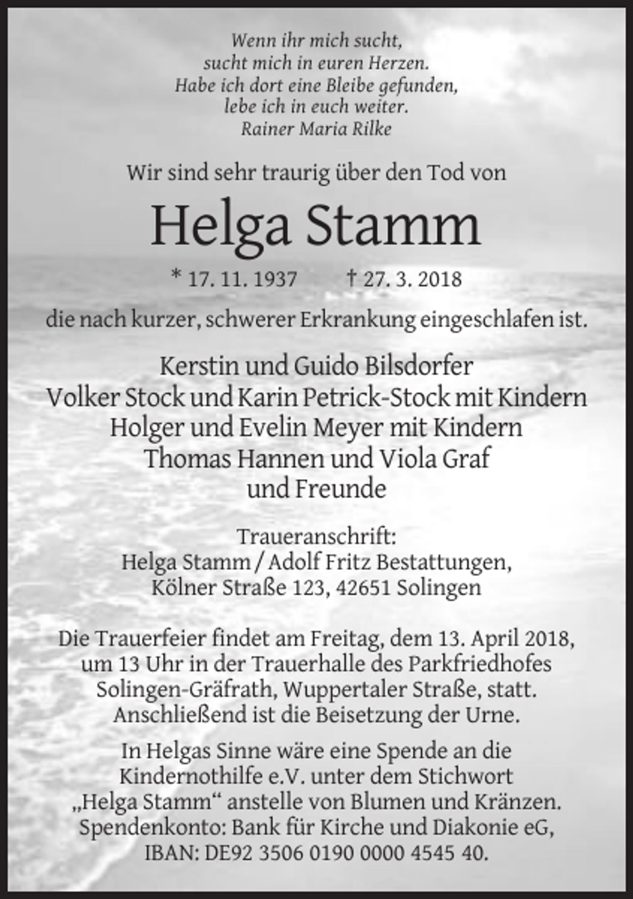 <p>Wenn ihr mich sucht,<br />sucht mich in euren Herzen.<br />Habe ich dort eine Bleibe gefunden,<br />lebe ich in euch weiter.<br />Rainer Maria Rilke</p><p>Wir sind sehr traurig über den Tod von</p><p>Helga Stamm<br />* 17. 11. 1937</p><p>† 27. 3. 2018</p><p>die nach kurzer, schwerer Erkrankung eingeschlafen ist.</p><p>Kerstin und Guido Bilsdorfer<br />Volker Stock und Karin Petrick-Stock mit Kindern<br />Holger und Evelin Meyer mit Kindern<br />Thomas Hannen und Viola Graf<br />und Freunde<br />Traueranschrift:<br />Helga Stamm / Adolf Fritz Bestattungen,<br />Kölner Straße 123, 42651 Solingen<br />Die Trauerfeier findet am Freitag, dem 13. April 2018,<br />um 13 Uhr in der Trauerhalle des Parkfriedhofes<br />Solingen-Gräfrath, Wuppertaler Straße, statt.<br />Anschließend ist die Beisetzung der Urne.<br />In Helgas Sinne wäre eine Spende an die<br />Kindernothilfe e.V. unter dem Stichwort<br />„Helga Stamm“ anstelle von Blumen und Kränzen.<br />Spendenkonto: Bank für Kirche und Diakonie eG,<br />IBAN: DE92 3506 019000 4545 40.</p>