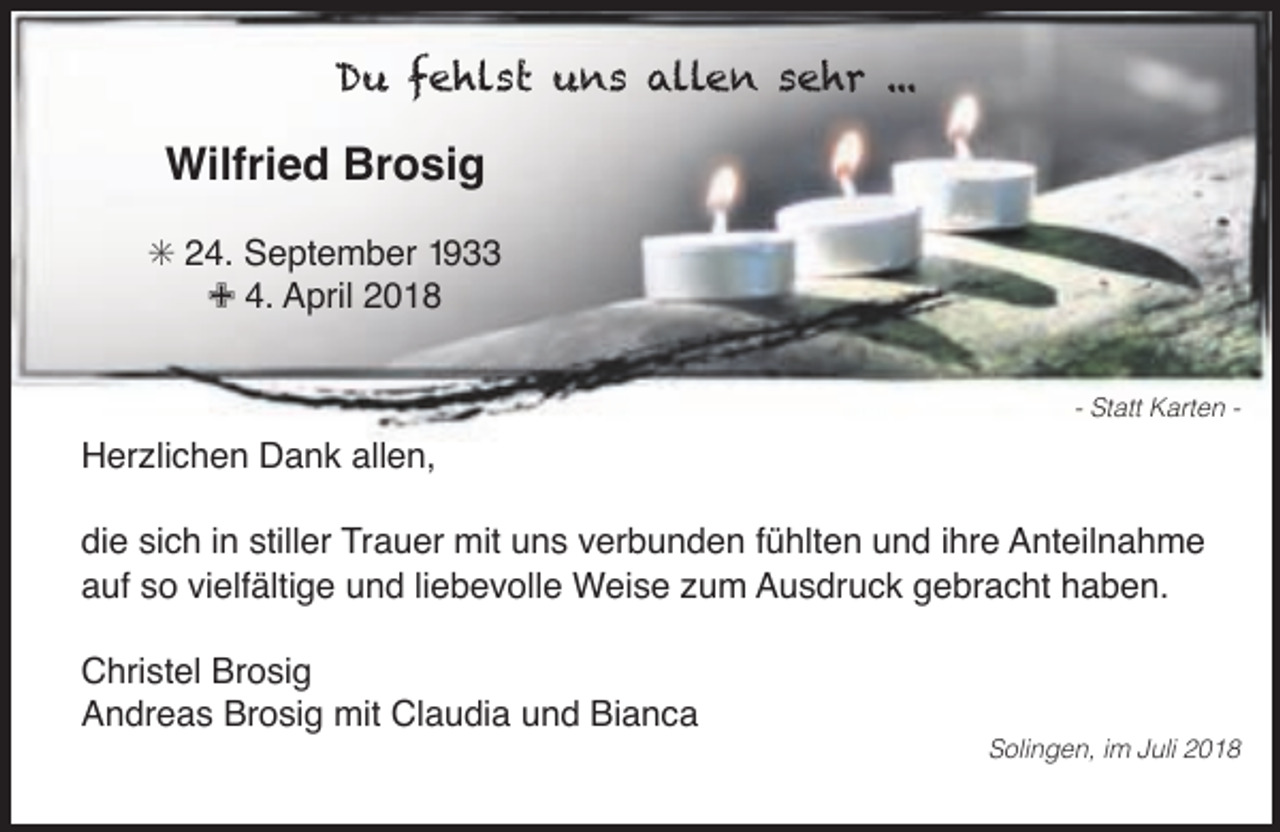 <p>Du fehlst uns allen sehr ...</p><p>Wilfried Brosig<br />S 24. September 1933<br />9 4. April 2018<br />- Statt Karten -</p><p>Herzlichen Dank allen,<br />die sich in stiller Trauer mit uns verbunden fühlten und ihre Anteilnahme<br />auf so vielfältige und liebevolle Weise zum Ausdruck gebracht haben.<br />Christel Brosig<br />Andreas Brosig mit Claudia und Bianca</p><p>Solingen, im Juli 2018</p>