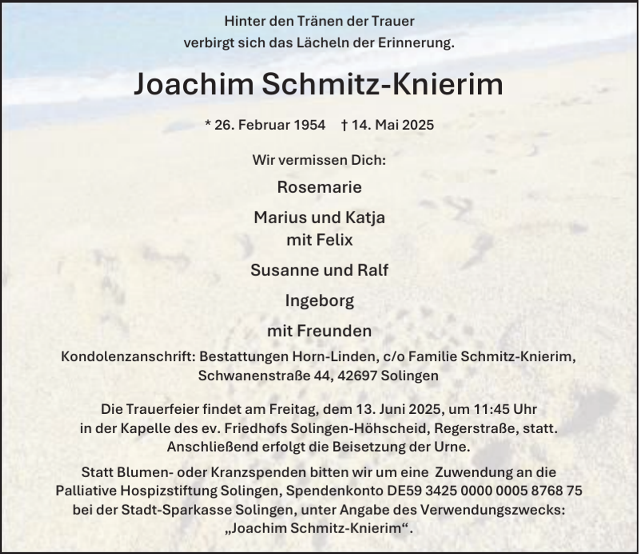 <p>Hinter den Tränen der Trauer<br />verbirgt sich das Lächeln der Erinnerung.</p><p>Joachim Schmitz-Knierim<br />* 26. Februar 1954</p><p>† 14. Mai 2025</p><p>Wir vermissen Dich:</p><p>Rosemarie<br />Marius und Katja<br />mit Felix<br />Susanne und Ralf<br />Ingeborg<br />mit Freunden<br />Kondolenzanschrift: Bestattungen Horn-Linden, c/o Familie Schmitz-Knierim,<br />Schwanenstraße 44, 42697 Solingen<br />Die Trauerfeier findet am Freitag, dem 13. Juni 2025, um 11:45 Uhr<br />in der Kapelle des ev. Friedhofs Solingen-Höhscheid, Regerstraße, statt.<br />Anschließend erfolgt die Beisetzung der Urne.<br />Statt Blumen- oder Kranzspenden bitten wir um eine Zuwendung an die<br />Palliative Hospizstiftung Solingen, Spendenkonto DE59 3425 05 8768 75<br />bei der Stadt-Sparkasse Solingen, unter Angabe des Verwendungszwecks:<br />„Joachim Schmitz-Knierim“.</p>