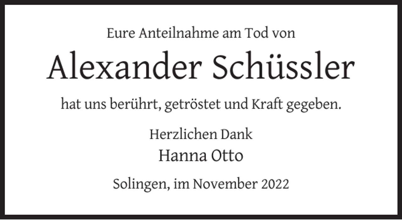 <p>Eure Anteilnahme am Tod von</p><p>Alexander Schüssler<br />hat uns berührt, getröstet und Kraft gegeben.<br />Herzlichen Dank</p><p>Hanna Otto<br />Solingen, im November 2022</p>