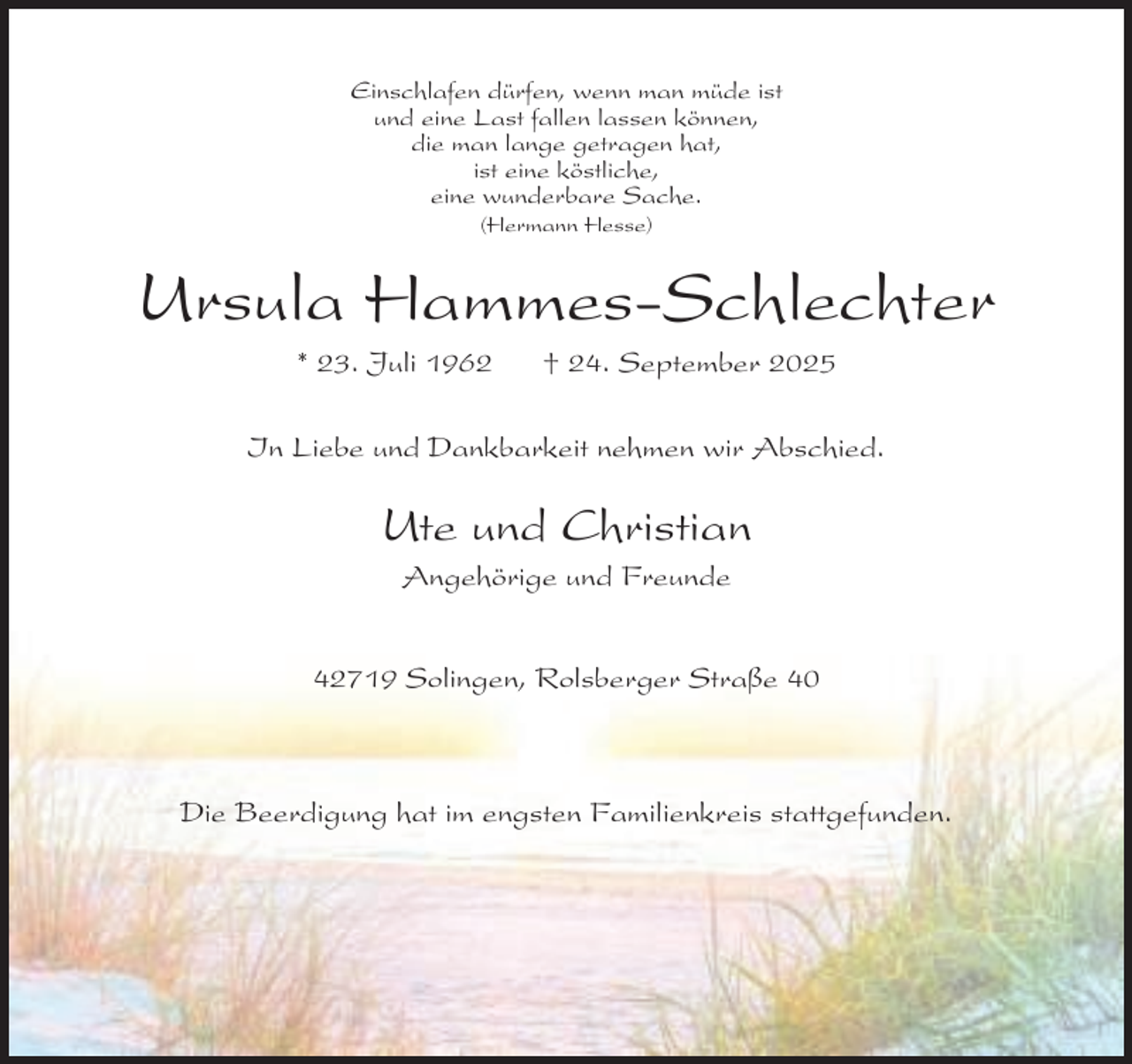 <p>Einschlafen dürfen, wenn man müde ist<br />und eine Last fallen lassen können,<br />die man lange getragen hat,<br />ist eine köstliche,<br />eine wunderbare Sache.<br />(Hermann Hesse)</p><p>Ursula Hammes-Schlechter<br />* 23. Juli 1962</p><p>† 24. September 2025</p><p>In Liebe und Dankbarkeit nehmen wir Abschied.</p><p>Ute und Christian<br />Angehörige und Freunde</p><p>42719 Solingen, Rolsberger Straße 40</p><p>Die Beerdigung hat im engsten Familienkreis stattgefunden.</p>