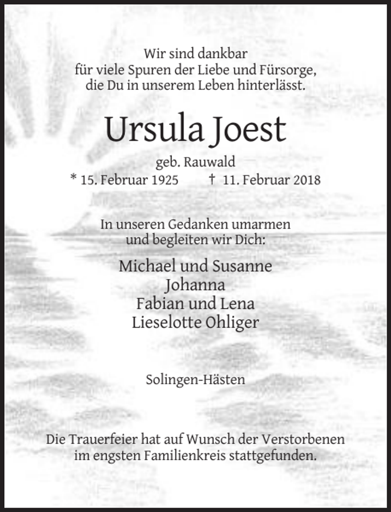 <p>Wir sind dankbar<br />für viele Spuren der Liebe und Fürsorge,<br />die Du in unserem Leben hinterlässt.</p><p>Ursula Joest<br />geb. Rauwald<br />* 15. Februar 1925<br />† 11. Februar 2018</p><p>In unseren Gedanken umarmen<br />und begleiten wir Dich:</p><p>Michael und Susanne<br />Johanna<br />Fabian und Lena<br />Lieselotte Ohliger</p><p>Solingen-Hästen</p><p>Die Trauerfeier hat auf Wunsch der Verstorbenen<br />im engsten Familienkreis stattgefunden.</p>