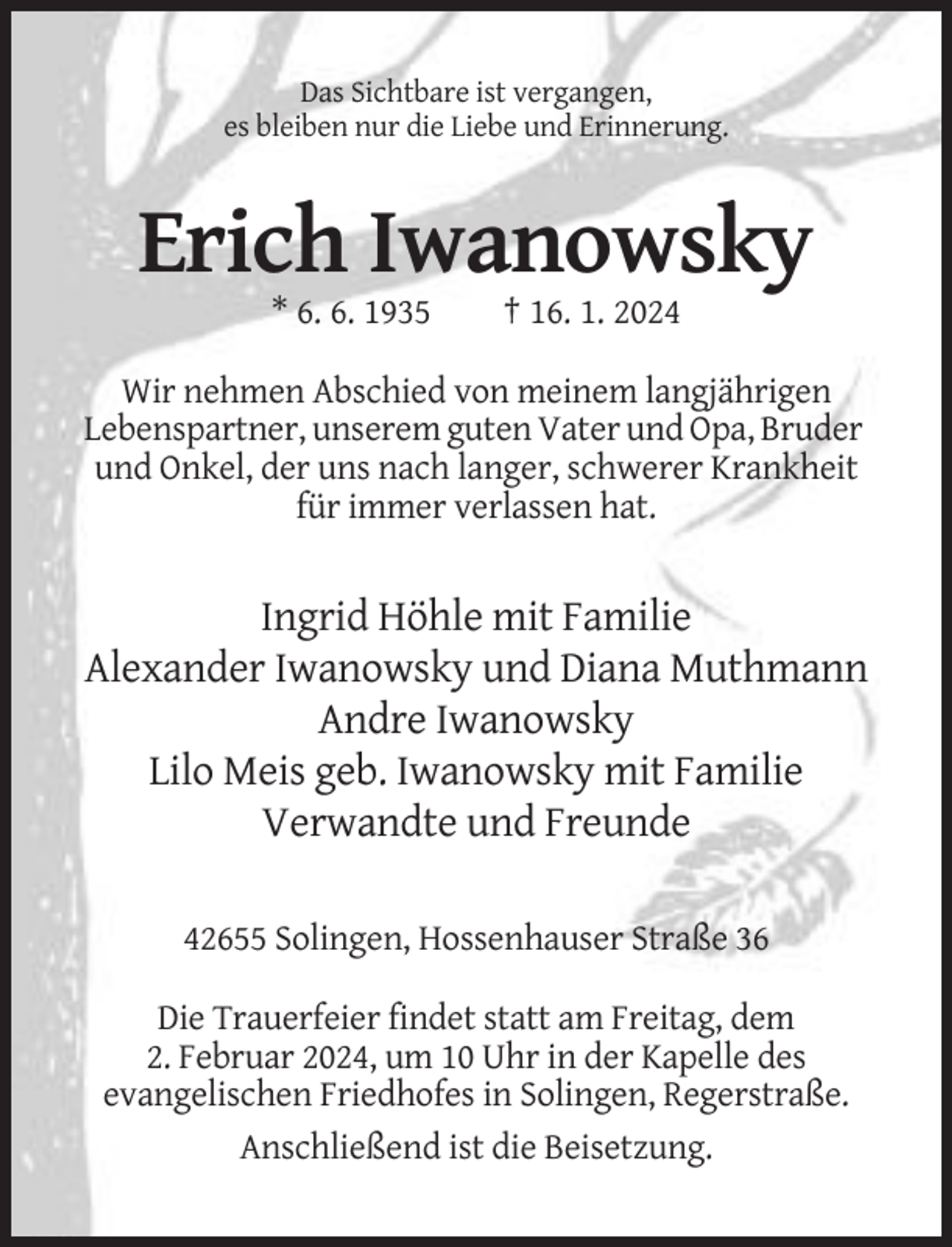 <p>Das Sichtbare ist vergangen,<br />es bleiben nur die Liebe und Erinnerung.</p><p>Erich Iwanowsky<br />* 6. 6. 1935</p><p>† 16. 1. 2024</p><p>Wir nehmen Abschied von meinem langjährigen<br />Lebenspartner, unserem guten Vater und Opa, Bruder<br />und Onkel, der uns nach langer, schwerer Krankheit<br />für immer verlassen hat.</p><p>Ingrid Höhle mit Familie<br />Alexander Iwanowsky und Diana Muthmann<br />Andre Iwanowsky<br />Lilo Meis geb. Iwanowsky mit Familie<br />Verwandte und Freunde<br />42655 Solingen, Hossenhauser Straße 36<br />Die Trauerfeier findet statt am Freitag, dem<br />2. Februar 2024, um 10 Uhr in der Kapelle des<br />evangelischen Friedhofes in Solingen, Regerstraße.<br />Anschließend ist die Beisetzung.</p>