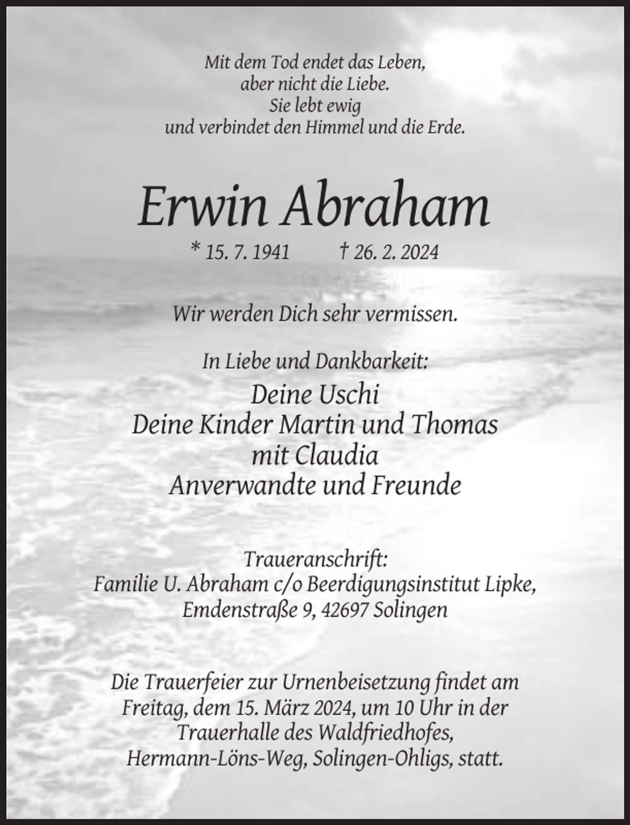 <p>Mit dem Tod endet das Leben,<br />aber nicht die Liebe.<br />Sie lebt ewig<br />und verbindet den Himmel und die Erde.</p><p>Erwin Abraham<br />* 15. 7. 1941</p><p>† 26. 2. 2024</p><p>Wir werden Dich sehr vermissen.<br />In Liebe und Dankbarkeit:</p><p>Deine Uschi<br />Deine Kinder Martin und Thomas<br />mit Claudia<br />Anverwandte und Freunde<br />Traueranschrift:<br />Familie U. Abraham c/o Beerdigungsinstitut Lipke,<br />Emdenstraße 9, 42697 Solingen</p><p>Die Trauerfeier zur Urnenbeisetzung findet am<br />Freitag, dem 15. März 2024, um 10 Uhr in der<br />Trauerhalle des Waldfriedhofes,<br />Hermann-Löns-Weg, Solingen-Ohligs, statt.</p>