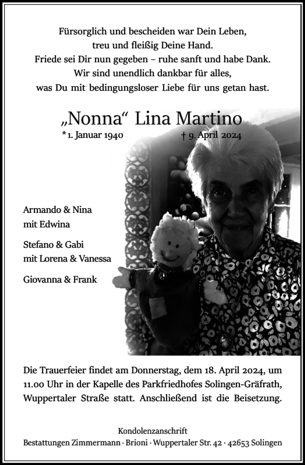<p>Fürsorglich und bescheiden war Dein Leben,<br />treu und fleißig Deine Hand.<br />Friede sei Dir nun gegeben – ruhe sanft und habe Dank.<br />Wir sind unendlich dankbar für alles,<br />was Du mit bedingungsloser Liebe für uns getan hast.</p><p>„Nonna“ Lina Martino<br />*1. Januar 1940</p><p>9. April 2024</p><p>Armando &amp; Nina<br />mit Edwina<br />Stefano &amp; Gabi<br />mit Lorena &amp; Vanessa<br />Giovanna &amp; Frank</p><p>Die Trauerfeier ﬁndet am Donnerstag, dem 18. April 2024, um<br />11.00 Uhr in der Kapelle des Parkfriedhofes Solingen-Gräfrath,<br />Wuppertaler Straße statt. Anschließend ist die Beisetzung.<br />Kondolenzanschrift<br />Bestattungen Zimmermann · Brioni · Wuppertaler Str. 42 · 42653 Solingen</p>
