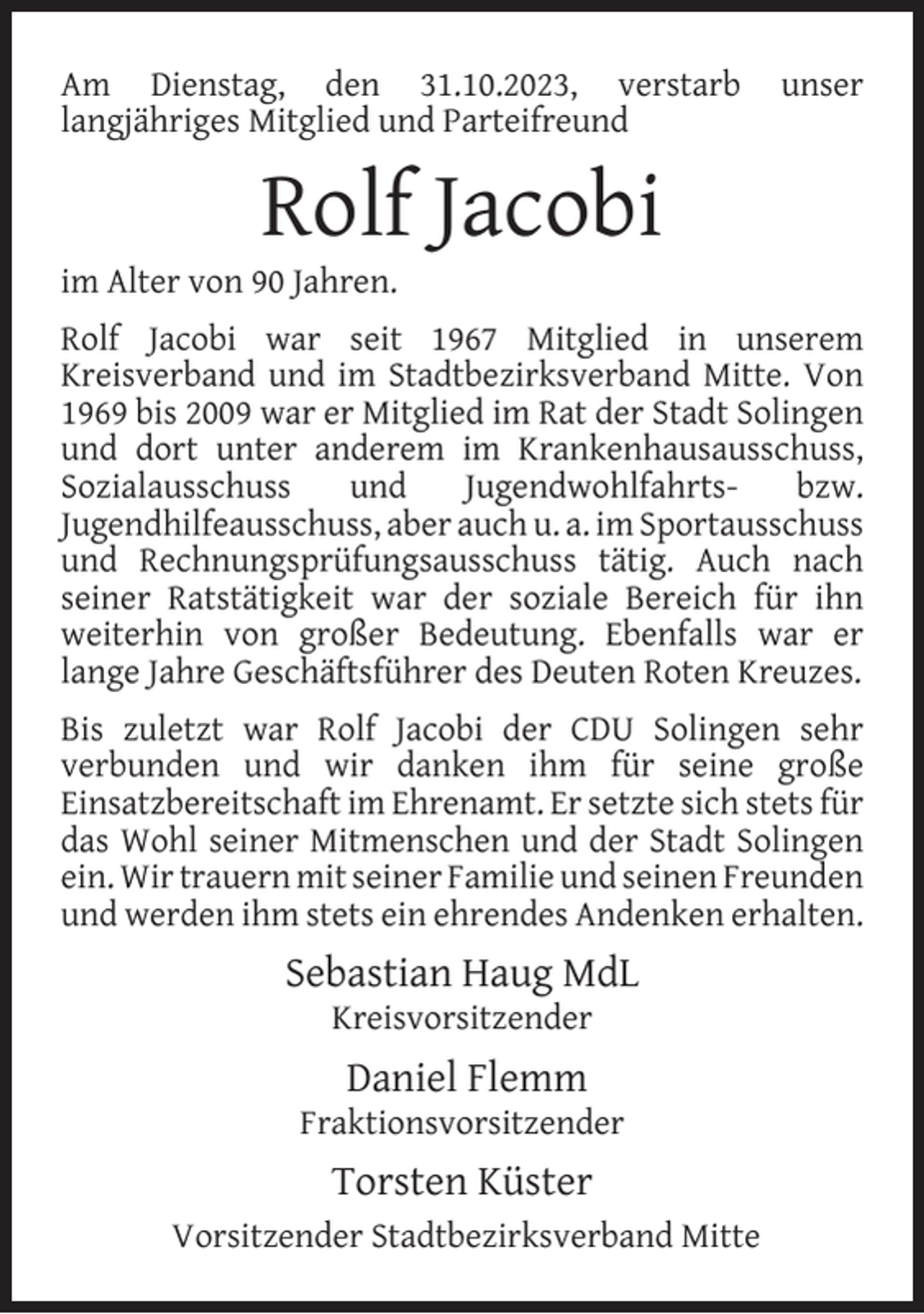 <p>Am Dienstag, den 31.10.2023, verstarb<br />langjähriges Mitglied und Parteifreund</p><p>unser</p><p>Rolf Jacobi</p><p>im Alter von 90 Jahren.</p><p>Rolf Jacobi war seit 1967 Mitglied in unserem<br />Kreisverband und im Stadtbezirksverband Mitte. Von<br />1969 bis 2009 war er Mitglied im Rat der Stadt Solingen<br />und dort unter anderem im Krankenhausausschuss,<br />Sozialausschuss<br />und<br />Jugendwohlfahrtsbzw.<br />Jugendhilfeausschuss, aber auch u. a. im Sportausschuss<br />und Rechnungsprüfungsausschuss tätig. Auch nach<br />seiner Ratstätigkeit war der soziale Bereich für ihn<br />weiterhin von großer Bedeutung. Ebenfalls war er<br />lange Jahre Geschäftsführer des Deuten Roten Kreuzes.<br />Bis zuletzt war Rolf Jacobi der CDU Solingen sehr<br />verbunden und wir danken ihm für seine große<br />Einsatzbereitschaft im Ehrenamt. Er setzte sich stets für<br />das Wohl seiner Mitmenschen und der Stadt Solingen<br />ein. Wir trauern mit seiner Familie und seinen Freunden<br />und werden ihm stets ein ehrendes Andenken erhalten.</p><p>Sebastian Haug MdL<br />Kreisvorsitzender</p><p>Daniel Flemm</p><p>Fraktionsvorsitzender</p><p>Torsten Küster<br />Vorsitzender Stadtbezirksverband Mitte</p>