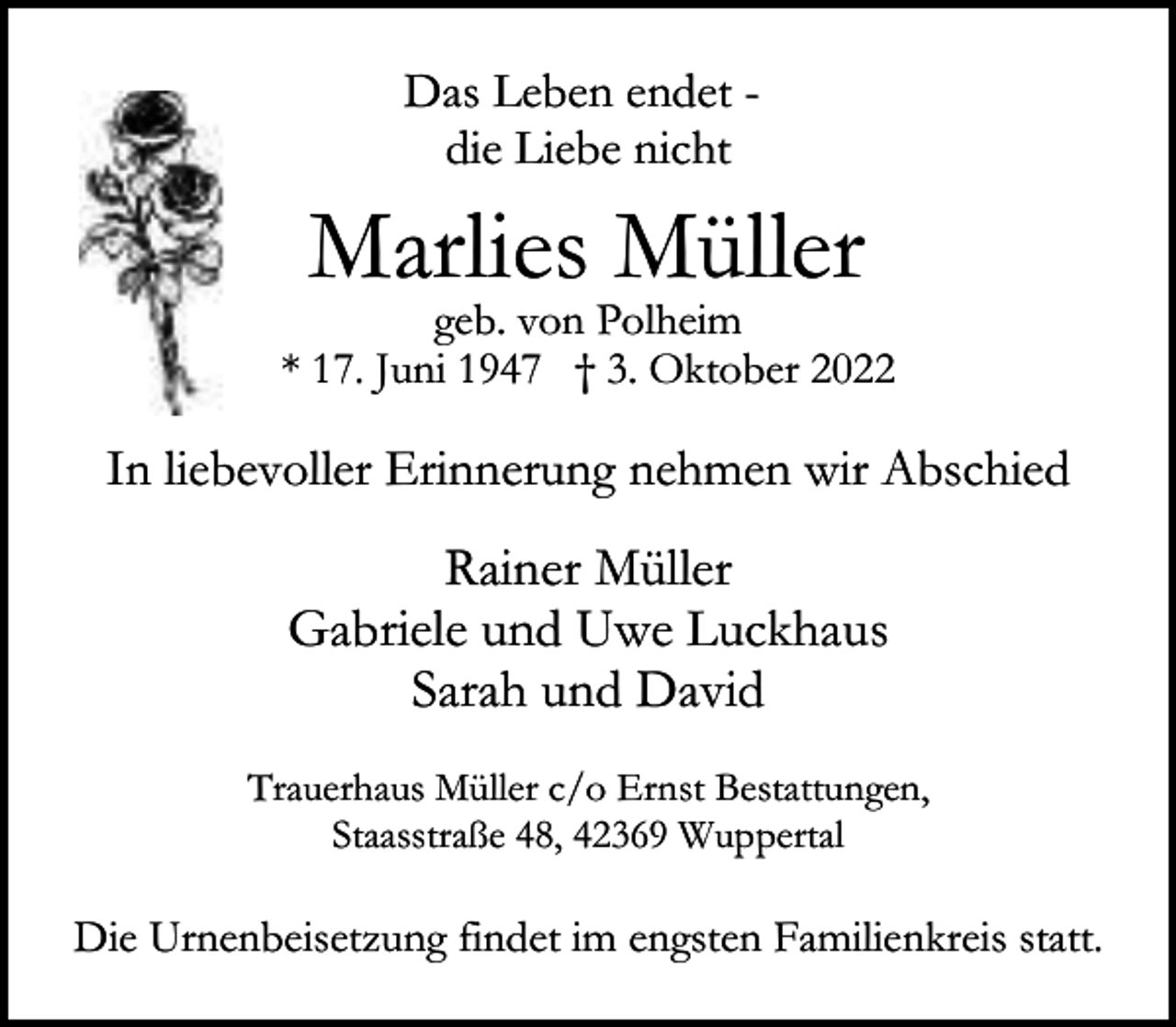 <p>Das Leben endet die Liebe nicht</p><p>Marlies Müller</p><p>geb. von Polheim<br />* 17. Juni 1947 † 3. Oktober 2022</p><p>In liebevoller Erinnerung nehmen wir Abschied</p><p>Rainer Müller<br />Gabriele und Uwe Luckhaus<br />Sarah und David<br />Trauerhaus Müller c/o Ernst Bestattungen,<br />Staasstraße 48, 42369 Wuppertal</p><p>Die Urnenbeisetzung findet im engsten Familienkreis statt.</p>
