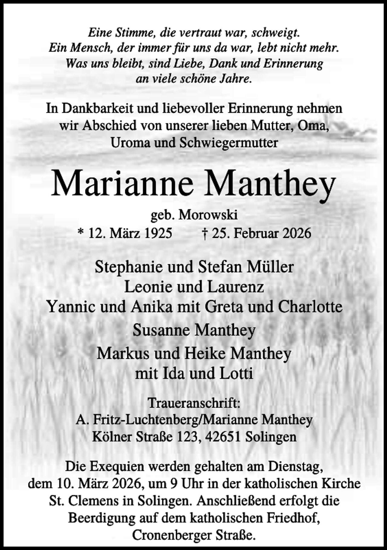 <p>Eine Stimme, die vertraut war, schweigt.<br />Ein Mensch, der immer für uns da war, lebt nicht mehr.<br />Was uns bleibt, sind Liebe, Dank und Erinnerung<br />an viele schöne Jahre.</p><p>In Dankbarkeit und liebevoller Erinnerung nehmen<br />wir Abschied von unserer lieben Mutter, Oma,<br />Uroma und Schwiegermutter</p><p>Marianne Manthey<br />geb. Morowski<br />* 12. März 1925<br />† 25. Februar 2026</p><p>Stephanie und Stefan Müller<br />Leonie und Laurenz<br />Yannic und Anika mit Greta und Charlotte<br />Susanne Manthey<br />Markus und Heike Manthey<br />mit Ida und Lotti<br />Traueranschrift:<br />A. Fritz-Luchtenberg/Marianne Manthey<br />Kölner Straße 123, 42651 Solingen<br />Die Exequien werden gehalten am Dienstag,<br />dem 10. März 2026, um 9 Uhr in der katholischen Kirche<br />St. Clemens in Solingen. Anschließend erfolgt die<br />Beerdigung auf dem katholischen Friedhof,<br />Cronenberger Straße.</p>
