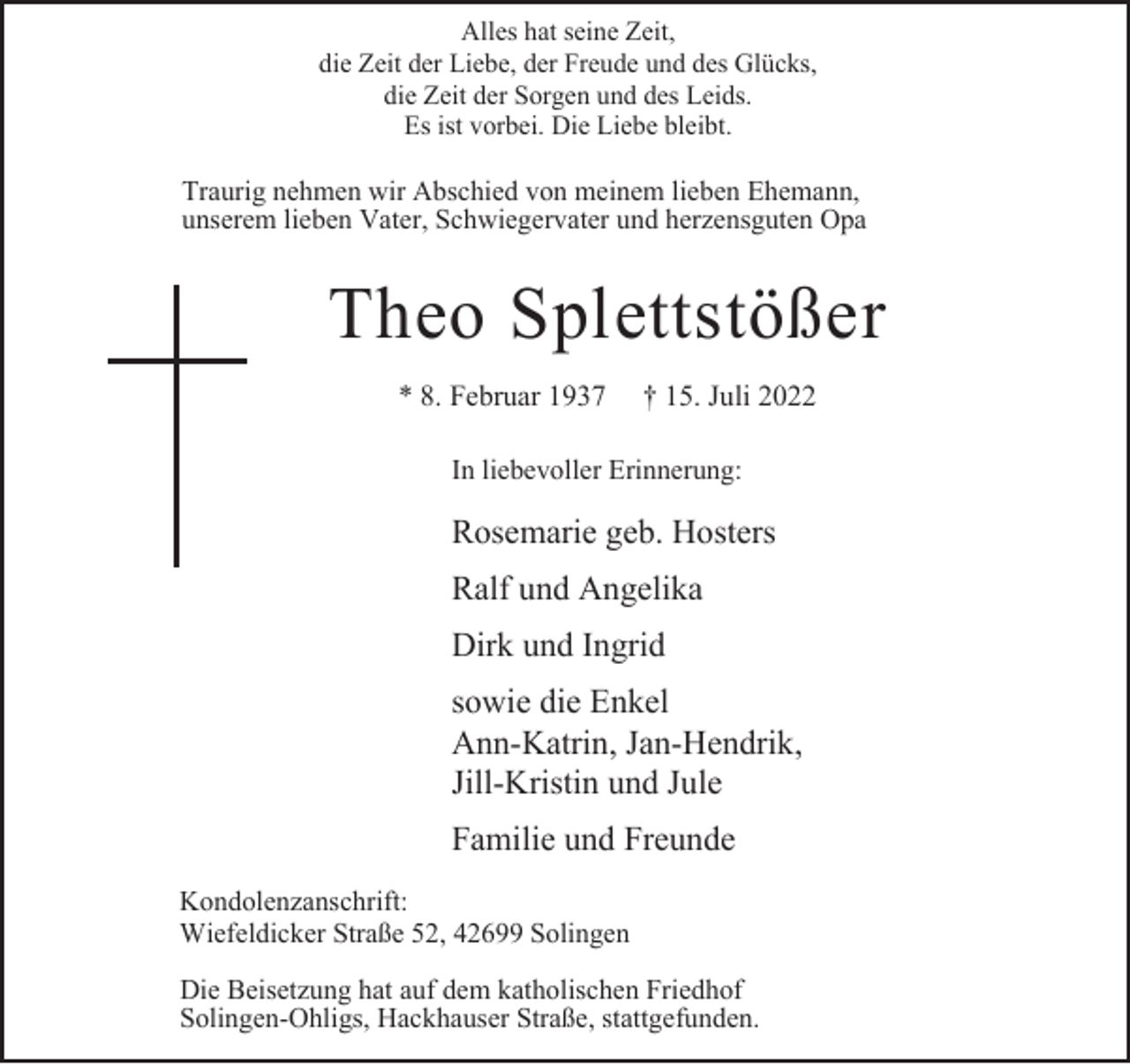 <p>Alles hat seine Zeit,<br />die Zeit der Liebe, der Freude und des Glücks,<br />die Zeit der Sorgen und des Leids.<br />Es ist vorbei. Die Liebe bleibt.</p><p>Traurig nehmen wir Abschied von meinem lieben Ehemann,<br />unserem lieben Vater, Schwiegervater und herzensguten Opa</p><p>Theo Splettstößer<br />* 8. Februar 1937</p><p>† 15. Juli 2022</p><p>In liebevoller Erinnerung:</p><p>Rosemarie geb. Hosters<br />Ralf und Angelika<br />Dirk und Ingrid<br />sowie die Enkel<br />Ann-Katrin, Jan-Hendrik,<br />Jill-Kristin und Jule<br />Familie und Freunde<br />Kondolenzanschrift:<br />Wiefeldicker Straße 52, 42699 Solingen<br />Die Beisetzung hat auf dem katholischen Friedhof<br />Solingen-Ohligs, Hackhauser Straße, stattgefunden.</p>