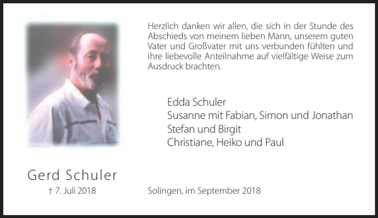 <p>Herzlich danken wir allen, die sich in der Stunde des<br />Abschieds von meinem lieben Mann, unserem guten<br />Vater und Großvater mit uns verbunden fühlten und<br />ihre liebevolle Anteilnahme auf vielfältige Weise zum<br />Ausdruck brachten.</p><p>Edda Schuler<br />Susanne mit Fabian, Simon und Jonathan<br />Stefan und Birgit<br />Christiane, Heiko und Paul</p><p>Gerd Schuler<br />† 7. Juli 2018</p><p>Solingen, im September 2018</p>