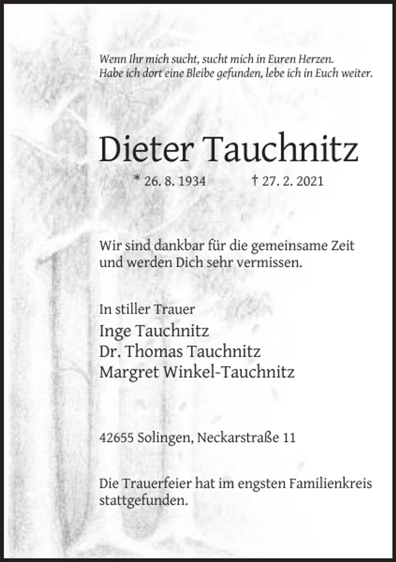 <p>Wenn Ihr mich sucht, sucht mich in Euren Herzen.<br />Habe ich dort eine Bleibe gefunden, lebe ich in Euch weiter.</p><p>Dieter Tauchnitz<br />* 26. 8. 1934</p><p>† 27. 2. 2021</p><p>Wir sind dankbar für die gemeinsame Zeit<br />und werden Dich sehr vermissen.</p><p>In stiller Trauer</p><p>Inge Tauchnitz<br />Dr. Thomas Tauchnitz<br />Margret Winkel-Tauchnitz</p><p>42655 Solingen, Neckarstraße 11</p><p>Die Trauerfeier hat im engsten Familienkreis<br />stattgefunden.</p>