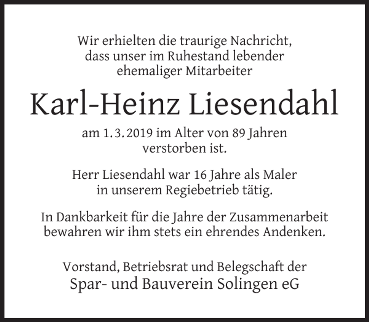 <p>Wir erhielten die traurige Nachricht,<br />dass unser im Ruhestand lebender<br />ehemaliger Mitarbeiter</p><p>Karl-Heinz Liesendahl<br />am 1. 3. 2019 im Alter von 89 Jahren<br />verstorben ist.</p><p>Herr Liesendahl war 16 Jahre als Maler<br />in unserem Regiebetrieb tätig.<br />In Dankbarkeit für die Jahre der Zusammenarbeit<br />bewahren wir ihm stets ein ehrendes Andenken.<br />Vorstand, Betriebsrat und Belegschaft der</p><p>Spar- und Bauverein Solingen eG</p>