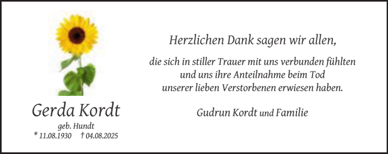 <p>Herzlichen Dank sagen wir allen,<br />die sich in stiller Trauer mit uns verbunden fühlten<br />und uns ihre Anteilnahme beim Tod<br />unserer lieben Verstorbenen erwiesen haben.</p><p>Gerda Kordt<br />geb. Hundt<br />* 11.08.1930 † 04.08.2025</p><p>Gudrun Kordt und Familie</p>