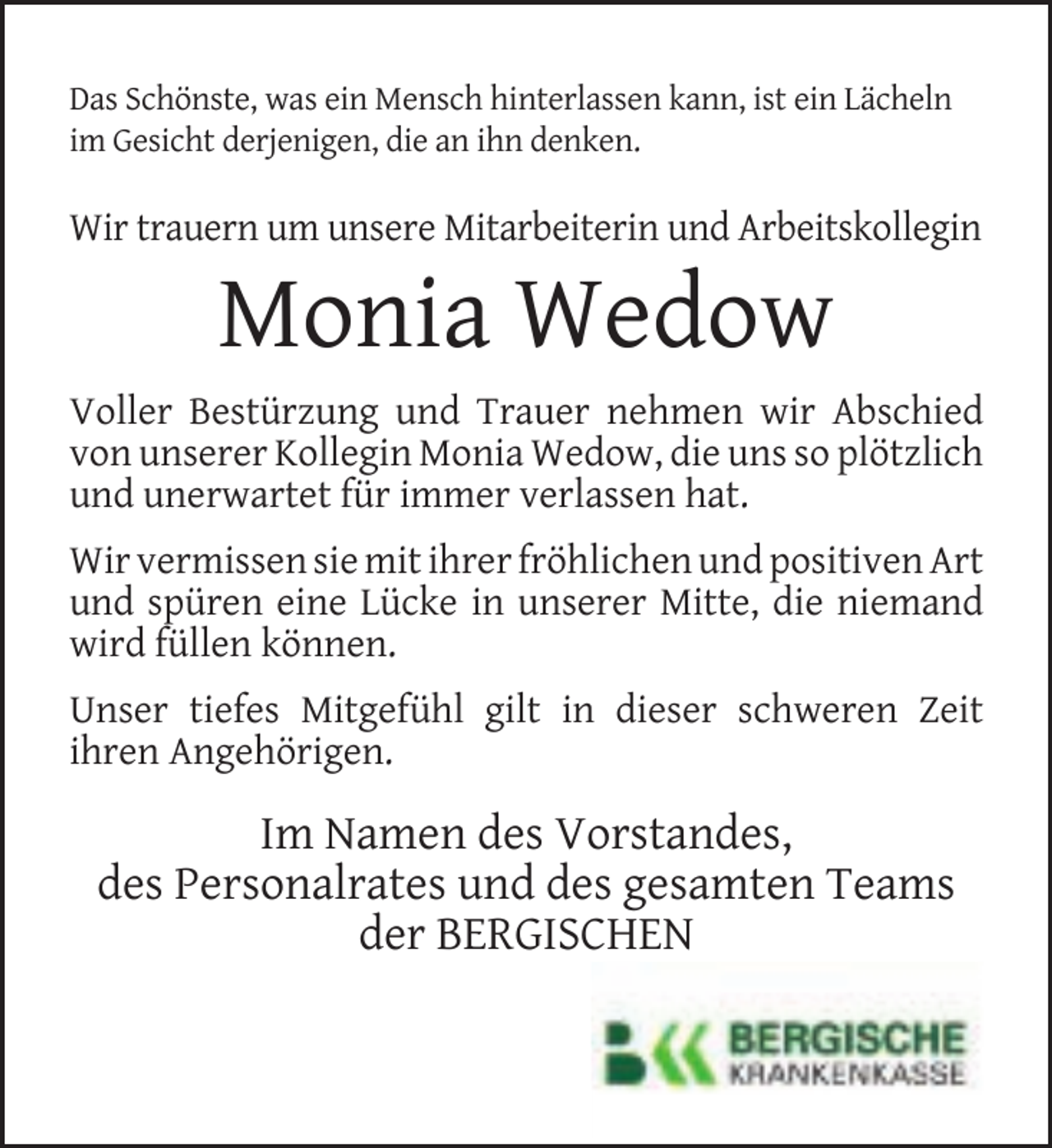 <p>Das Schönste, was ein Mensch hinterlassen kann, ist ein Lächeln<br />im Gesicht derjenigen, die an ihn denken.</p><p>Wir trauern um unsere Mitarbeiterin und Arbeitskollegin</p><p>Monia Wedow</p><p>Voller Bestürzung und Trauer nehmen wir Abschied<br />von unserer Kollegin Monia Wedow, die uns so plötzlich<br />und unerwartet für immer verlassen hat.<br />Wir vermissen sie mit ihrer fröhlichen und positiven Art<br />und spüren eine Lücke in unserer Mitte, die niemand<br />wird füllen können.<br />Unser tiefes Mitgefühl gilt in dieser schweren Zeit<br />ihren Angehörigen.</p><p>Im Namen des Vorstandes,<br />des Personalrates und des gesamten Teams<br />der BERGISCHEN</p>