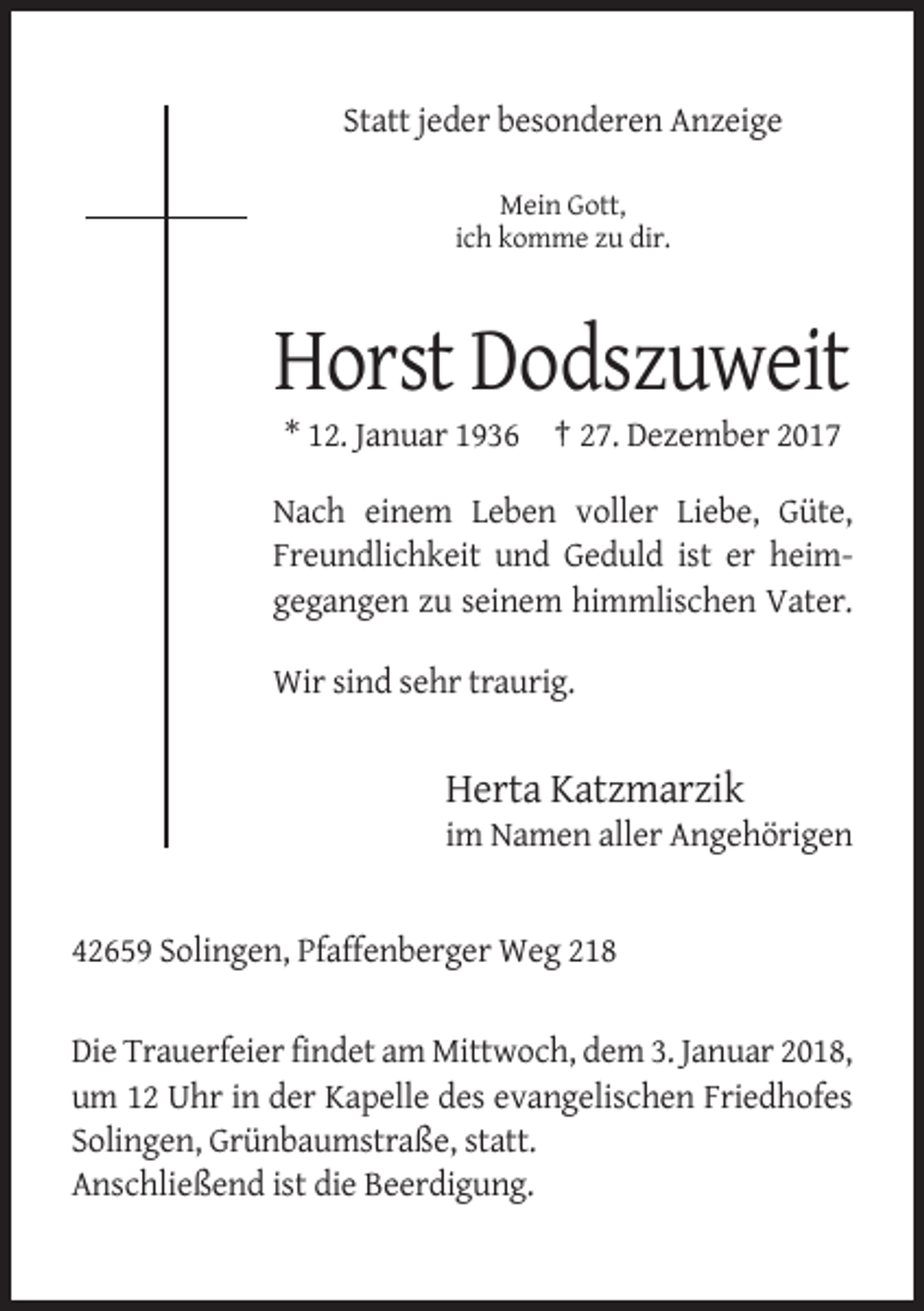 <p>Statt jeder besonderen Anzeige<br />Mein Gott,<br />ich komme zu dir.</p><p>Horst Dodszuweit<br />* 12. Januar 1936 † 27. Dezember 2017<br />Nach einem Leben voller Liebe, Güte,<br />Freundlichkeit und Geduld ist er heimgegangen zu seinem himmlischen Vater.<br />Wir sind sehr traurig.</p><p>Herta Katzmarzik<br />im Namen aller Angehörigen</p><p>42659 Solingen, Pfaffenberger Weg 218<br />Die Trauerfeier findet am Mittwoch, dem 3. Januar 2018,<br />um 12 Uhr in der Kapelle des evangelischen Friedhofes<br />Solingen, Grünbaumstraße, statt.<br />Anschließend ist die Beerdigung.</p>