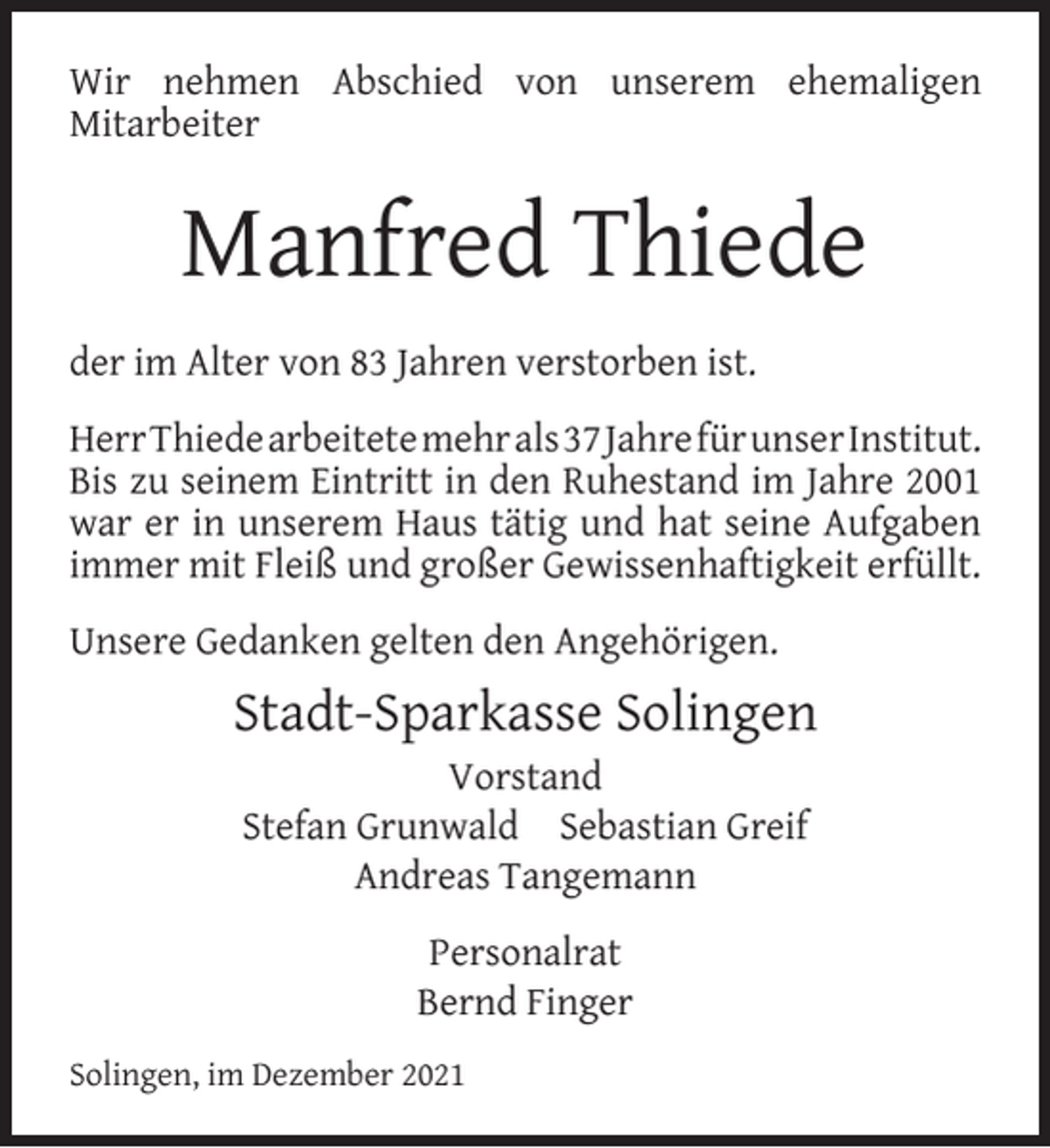 <p>Wir nehmen Abschied von unserem ehemaligen<br />Mitarbeiter</p><p>Manfred Thiede<br />der im Alter von 83 Jahren verstorben ist.<br />HerrThiedearbeitetemehrals37JahrefürunserInstitut.<br />Bis zu seinem Eintritt in den Ruhestand im Jahre 2001<br />war er in unserem Haus tätig und hat seine Aufgaben<br />immer mit Fleiß und großer Gewissenhaftigkeit erfüllt.<br />Unsere Gedanken gelten den Angehörigen.</p><p>Stadt-Sparkasse Solingen<br />Vorstand<br />Stefan Grunwald Sebastian Greif<br />Andreas Tangemann<br />Personalrat<br />Bernd Finger<br />Solingen, im Dezember 2021</p>