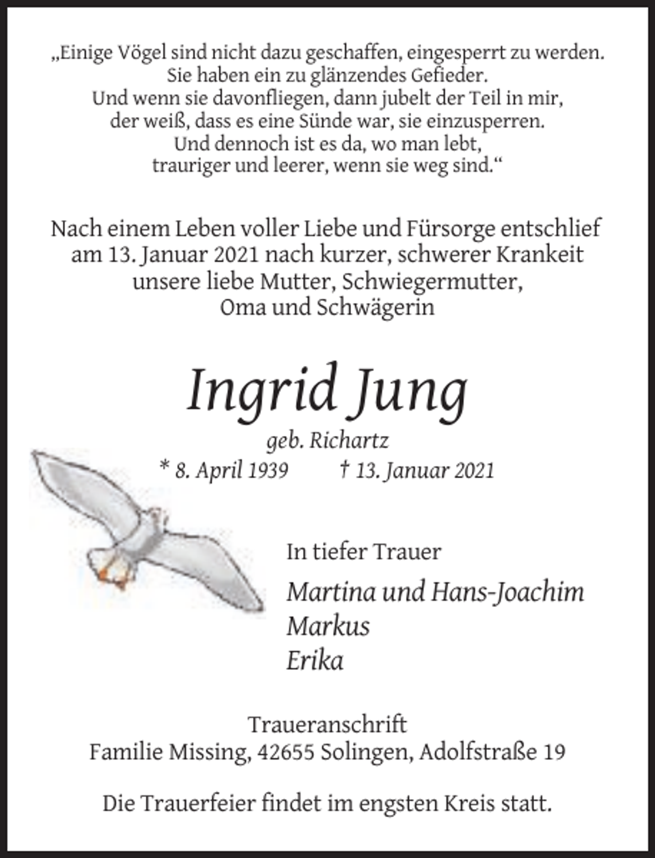 <p>„Einige Vögel sind nicht dazu geschaffen, eingesperrt zu werden.<br />Sie haben ein zu glänzendes Gefieder.<br />Und wenn sie davonfliegen, dann jubelt der Teil in mir,<br />der weiß, dass es eine Sünde war, sie einzusperren.<br />Und dennoch ist es da, wo man lebt,<br />trauriger und leerer, wenn sie weg sind.“</p><p>Nach einem Leben voller Liebe und Fürsorge entschlief<br />am 13. Januar 2021 nach kurzer, schwerer Krankeit<br />unsere liebe Mutter, Schwiegermutter,<br />Oma und Schwägerin</p><p>Ingrid Jung<br />geb. Richartz<br />* 8. April 1939<br />† 13. Januar 2021</p><p>In tiefer Trauer</p><p>Martina und Hans-Joachim<br />Markus<br />Erika<br />Traueranschrift<br />Familie Missing, 42655 Solingen, Adolfstraße 19<br />Die Trauerfeier findet im engsten Kreis statt.</p>