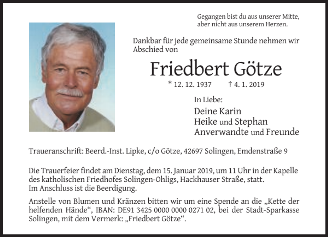 <p>Gegangen bist du aus unserer Mitte,<br />aber nicht aus unserem Herzen.</p><p>Dankbar für jede gemeinsame Stunde nehmen wir<br />Abschied von</p><p>Friedbert Götze<br />* 12. 12. 1937</p><p>† 4. 1. 2019</p><p>In Liebe:</p><p>Deine Karin<br />Heike und Stephan<br />Anverwandte und Freunde<br />Traueranschrift: Beerd.-Inst. Lipke, c/o Götze, 42697 Solingen, Emdenstraße 9<br />Die Trauerfeier findet am Dienstag, dem 15. Januar 2019, um 11 Uhr in der Kapelle<br />des katholischen Friedhofes Solingen-Ohligs, Hackhauser Straße, statt.<br />Im Anschluss ist die Beerdigung.<br />Anstelle von Blumen und Kränzen bitten wir um eine Spende an die „Kette der<br />helfenden Hände“, IBAN: DE91 3425 0271 02, bei der Stadt-Sparkasse<br />Solingen, mit dem Vermerk: „Friedbert Götze“.</p>