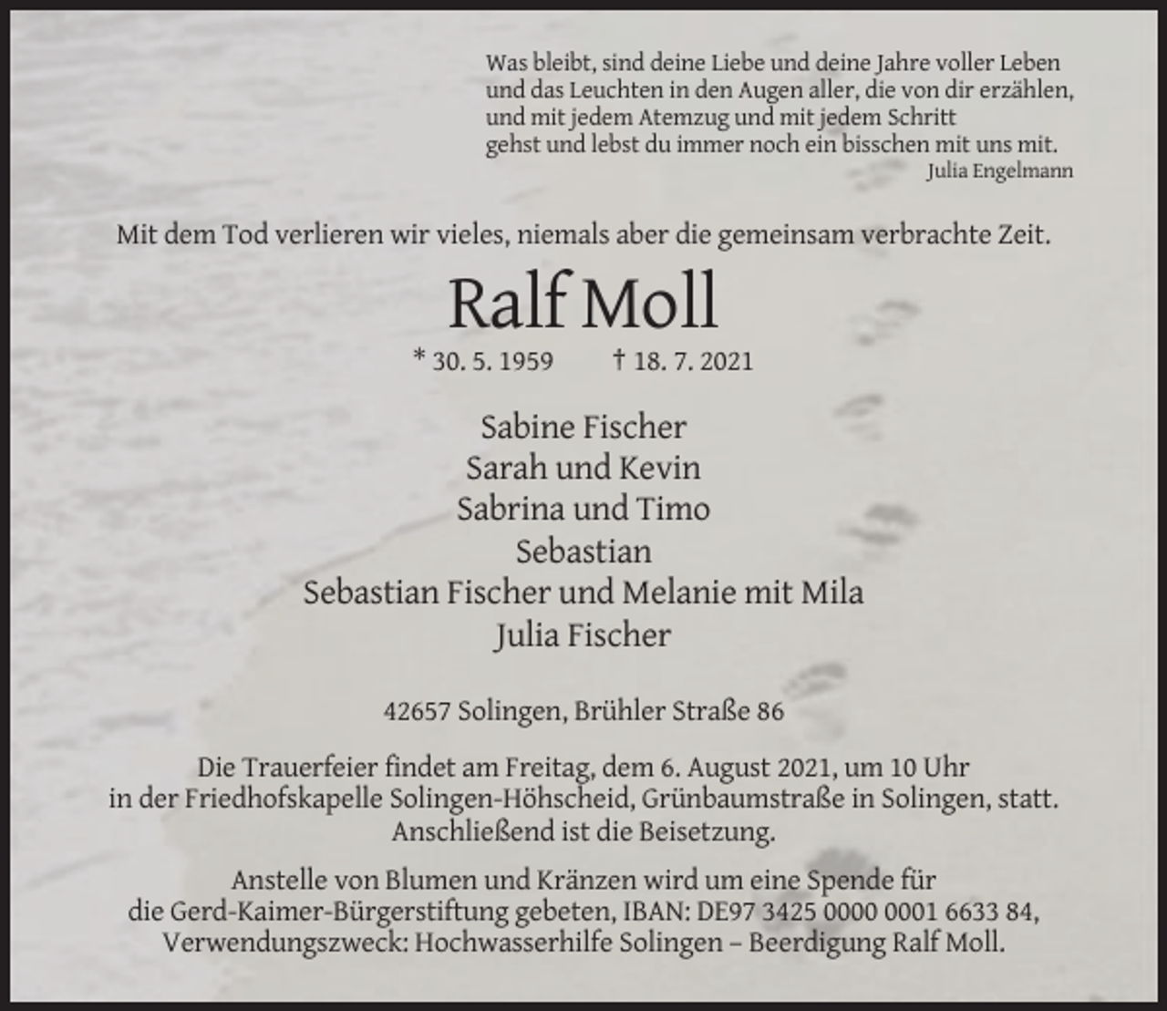 <p>Was bleibt, sind deine Liebe und deine Jahre voller Leben<br />und das Leuchten in den Augen aller, die von dir erzählen,<br />und mit jedem Atemzug und mit jedem Schritt<br />gehst und lebst du immer noch ein bisschen mit uns mit.<br />Julia Engelmann</p><p>Mit dem Tod verlieren wir vieles, niemals aber die gemeinsam verbrachte Zeit.</p><p>Ralf Moll<br />* 30. 5. 1959</p><p>† 18. 7. 2021</p><p>Sabine Fischer<br />Sarah und Kevin<br />Sabrina und Timo<br />Sebastian<br />Sebastian Fischer und Melanie mit Mila<br />Julia Fischer<br />42657 Solingen, Brühler Straße 86<br />Die Trauerfeier findet am Freitag, dem 6. August 2021, um 10 Uhr<br />in der Friedhofskapelle Solingen-Höhscheid, Grünbaumstraße in Solingen, statt.<br />Anschließend ist die Beisetzung.<br />Anstelle von Blumen und Kränzen wird um eine Spende für<br />die Gerd-Kaimer-Bürgerstiftung gebeten, IBAN: DE97 3425 01 6633 84,<br />Verwendungszweck: Hochwasserhilfe Solingen – Beerdigung Ralf Moll.</p>