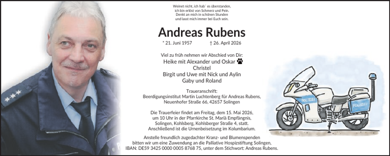 <p>Weinet nicht, ich hab´ es überstanden,<br />ich bin erlöst von Schmerz und Pein.<br />Denkt an mich in schönen Stunden<br />und lasst mich immer bei Euch sein.</p><p>Andreas Rubens<br />* 21. Juni 1957</p><p>† 26. April 2026</p><p>Viel zu früh nehmen wir Abschied von Dir:</p><p>Heike mit Alexander und Oskar<br />Christel<br />Birgit und Uwe mit Nick und Aylin<br />Gaby und Roland<br />Traueranschrift:<br />Beerdigungsinstitut Martin Luchtenberg für Andreas Rubens,<br />Neuenhofer Straße 66, 42657 Solingen<br />Die Trauerfeier findet am Freitag, dem 15. Mai 2026,<br />um 10 Uhr in der Pfarrkirche St. Mariä Empfängnis,<br />Solingen, Kohlsberg, Kohlsberger Straße 4, statt.<br />Anschließend ist die Urnenbeisetzung im Kolumbarium.<br />Anstelle freundlich zugedachter Kranz- und Blumenspenden<br />bitten wir um eine Zuwendung an die Palliative Hospizstiftung Solingen,<br />IBAN: DE59 3425 05 8768 75, unter dem Stichwort: Andreas Rubens.</p>