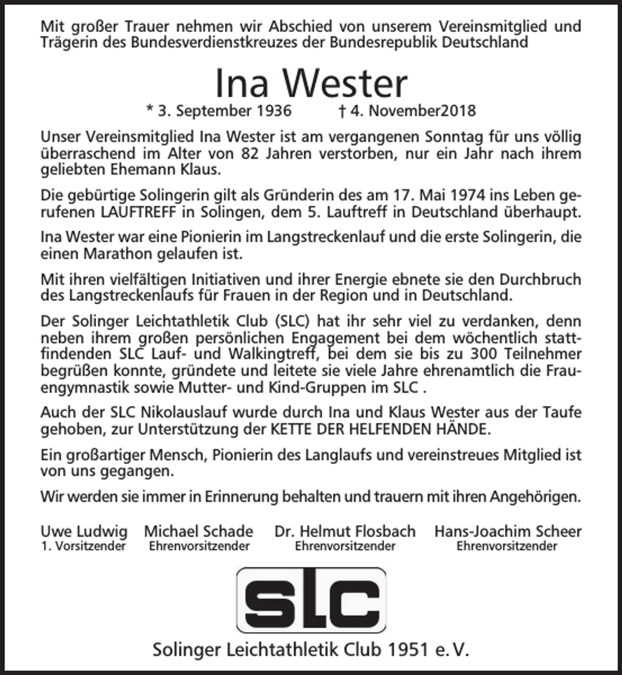 <p>Mit großer Trauer nehmen wir Abschied von unserem Vereinsmitglied und<br />Trägerin des Bundesverdienstkreuzes der Bundesrepublik Deutschland</p><p>Ina Wester</p><p>* 3. September 1936</p><p>† 4. November2018</p><p>Unser Vereinsmitglied Ina Wester ist am vergangenen Sonntag für uns völlig<br />überraschend im Alter von 82 Jahren verstorben, nur ein Jahr nach ihrem<br />geliebten Ehemann Klaus.<br />Die gebürtige Solingerin gilt als Gründerin des am 17. Mai 1974 ins Leben gerufenen LAUFTREFF in Solingen, dem 5. Lauftreff in Deutschland überhaupt.<br />Ina Wester war eine Pionierin im Langstreckenlauf und die erste Solingerin, die<br />einen Marathon gelaufen ist.<br />Mit ihren vielfältigen Initiativen und ihrer Energie ebnete sie den Durchbruch<br />des Langstreckenlaufs für Frauen in der Region und in Deutschland.<br />Der Solinger Leichtathletik Club (SLC) hat ihr sehr viel zu verdanken, denn<br />neben ihrem großen persönlichen Engagement bei dem wöchentlich stattﬁndenden SLC Lauf- und Walkingtreff, bei dem sie bis zu 300 Teilnehmer<br />begrüßen konnte, gründete und leitete sie viele Jahre ehrenamtlich die Frauengymnastik sowie Mutter- und Kind-Gruppen im SLC .<br />Auch der SLC Nikolauslauf wurde durch Ina und Klaus Wester aus der Taufe<br />gehoben, zur Unterstützung der KETTE DER HELFENDEN HÄNDE.<br />Ein großartiger Mensch, Pionierin des Langlaufs und vereinstreues Mitglied ist<br />von uns gegangen.<br />Wir werden sie immer in Erinnerung behalten und trauern mit ihren Angehörigen.<br />Uwe Ludwig<br />1. Vorsitzender</p><p>Michael Schade<br />Ehrenvorsitzender</p><p>Dr. Helmut Flosbach<br />Ehrenvorsitzender</p><p>Hans-Joachim Scheer<br />Ehrenvorsitzender</p><p>Solinger Leichtathletik Club 1951 e. V.</p>
