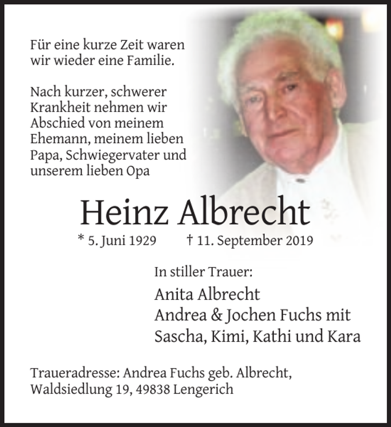 <p>Für eine kurze Zeit waren<br />wir wieder eine Familie.<br />Nach kurzer, schwerer<br />Krankheit nehmen wir<br />Abschied von meinem<br />Ehemann, meinem lieben<br />Papa, Schwiegervater und<br />unserem lieben Opa</p><p>Heinz Albrecht<br />* 5. Juni 1929</p><p>† 11. September 2019</p><p>In stiller Trauer:</p><p>Anita Albrecht<br />Andrea &amp; Jochen Fuchs mit<br />Sascha, Kimi, Kathi und Kara<br />Traueradresse: Andrea Fuchs geb. Albrecht,<br />Waldsiedlung 19, 49838 Lengerich</p>