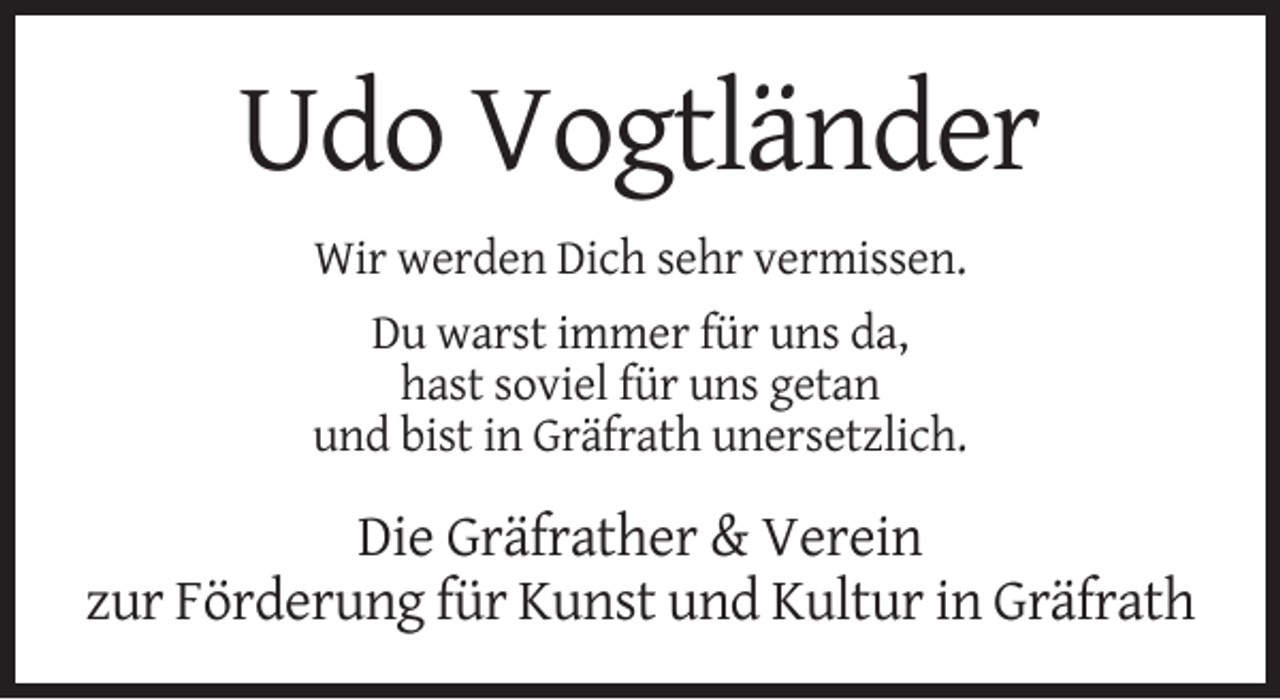 <p>Udo Vogtländer<br />Wir werden Dich sehr vermissen.<br />Du warst immer für uns da,<br />hast soviel für uns getan<br />und bist in Gräfrath unersetzlich.</p><p>Die Gräfrather &amp; Verein<br />zur Förderung für Kunst und Kultur in Gräfrath</p>