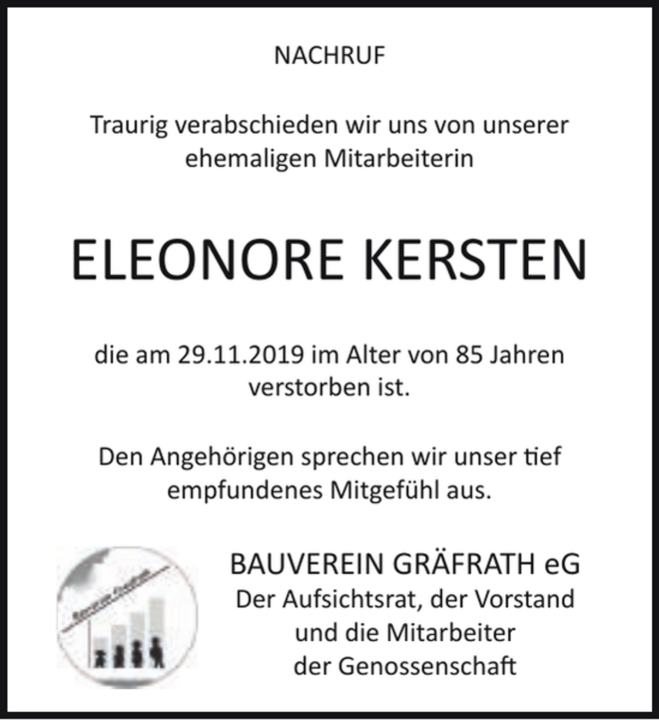<p>NACHRUF<br />Traurig verabschieden wir uns von unserer<br />ehemaligen Mitarbeiterin</p><p>ELEONORE KERSTEN<br />die am 29.11.2019 im Alter von 85 Jahren<br />verstorben ist.<br />Den Angehörigen sprechen wir unser tief<br />empfundenes Mitgefühl aus.</p><p>BAUVEREIN GRÄFRATH eG<br />Der Aufsichtsrat, der Vorstand<br />und die Mitarbeiter<br />der Genossenschaft</p>