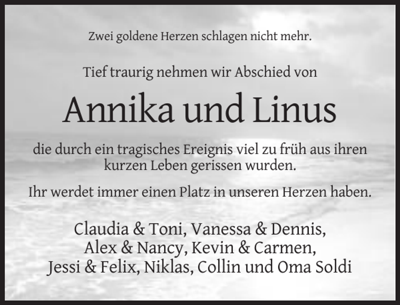<p>Zwei goldene Herzen schlagen nicht mehr.</p><p>Tief traurig nehmen wir Abschied von</p><p>Annika und Linus<br />die durch ein tragisches Ereignis viel zu früh aus ihren<br />kurzen Leben gerissen wurden.<br />Ihr werdet immer einen Platz in unseren Herzen haben.</p><p>Claudia &amp; Toni, Vanessa &amp; Dennis,<br />Alex &amp; Nancy, Kevin &amp; Carmen,<br />Jessi &amp; Felix, Niklas, Collin und Oma Soldi</p>